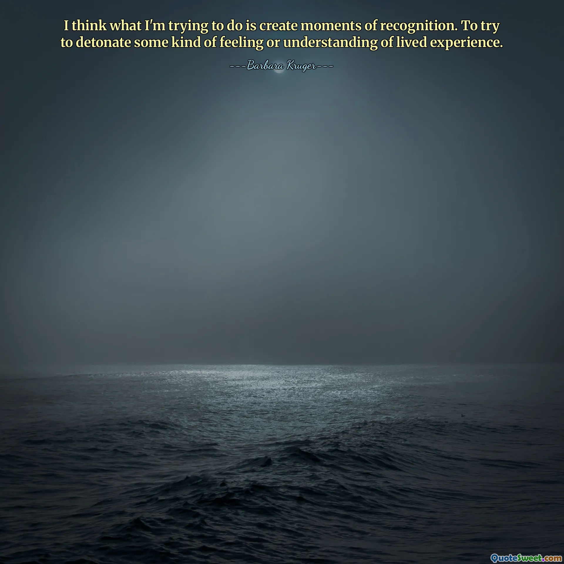 I think what I'm trying to do is create moments of recognition. To try to detonate some kind of feeling or understanding of lived experience.