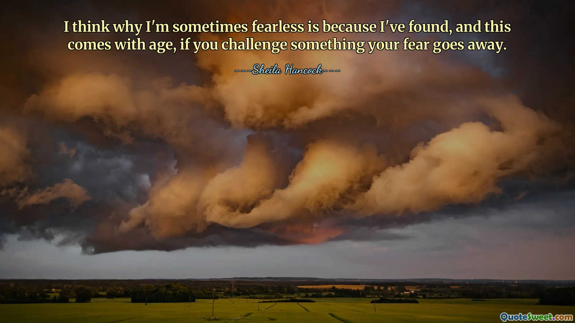 Jag tror att varför jag ibland är orädd beror på att jag har hittat, och detta kommer med åldern, om du utmanar något, försvinner din rädsla.