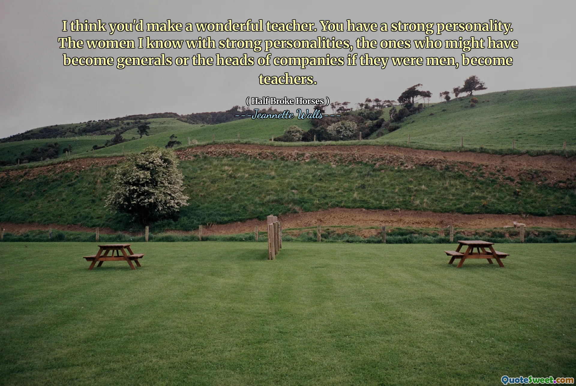 I think you'd make a wonderful teacher. You have a strong personality. The women I know with strong personalities, the ones who might have become generals or the heads of companies if they were men, become teachers.
