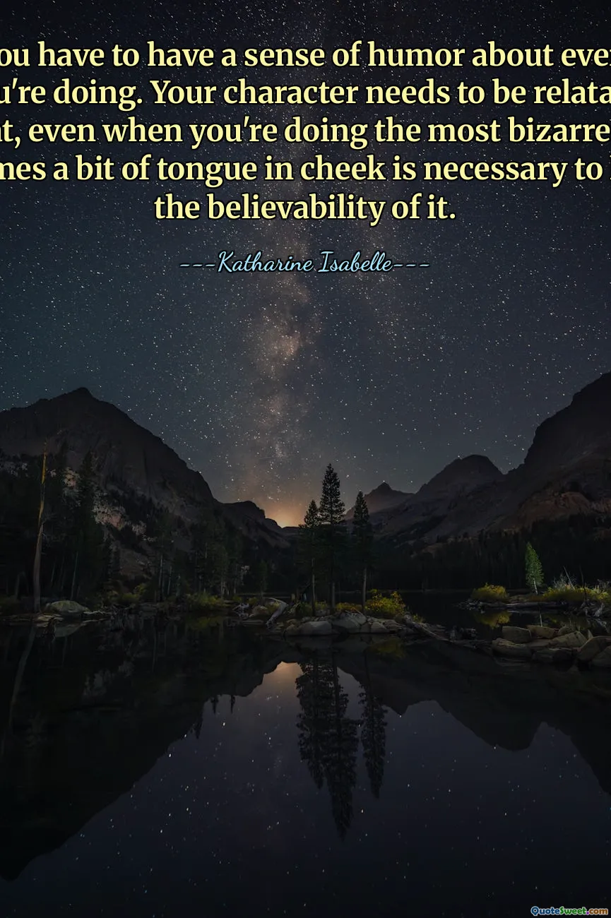 I think you have to have a sense of humor about every movie that you're doing. Your character needs to be relatable in a way that, even when you're doing the most bizarre things, sometimes a bit of tongue in cheek is necessary to keep up the believability of it.