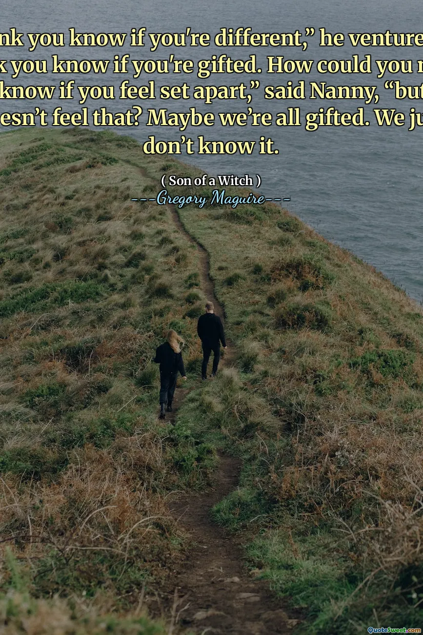 I think you know if you're different,” he ventured. “I think you know if you're gifted. How could you not?” “You know if you feel set apart,” said Nanny, “but who doesn’t feel that? Maybe we’re all gifted. We just don’t know it.
