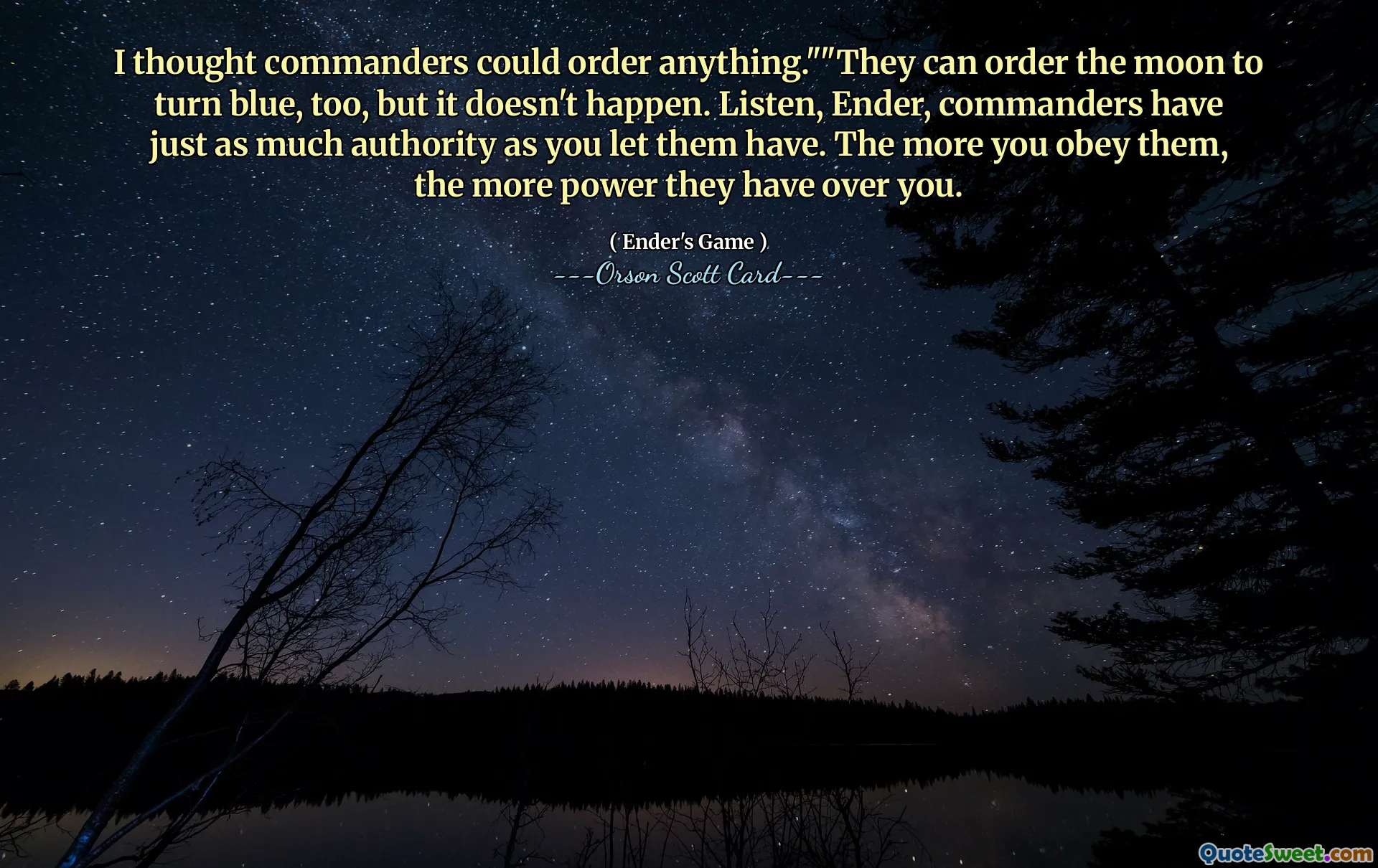 मैंने सोचा कि कमांडर कुछ भी आदेश दे सकते हैं।" "वे चंद्रमा को नीला करने का भी आदेश दे सकते हैं, लेकिन ऐसा नहीं होता है। सुनो, एंडर, कमांडरों के पास उतना ही अधिकार है जितना तुमने उन्हें दिया है। जितना अधिक आप उनकी आज्ञा का पालन करेंगे, उनका आप पर उतना ही अधिक अधिकार होगा।