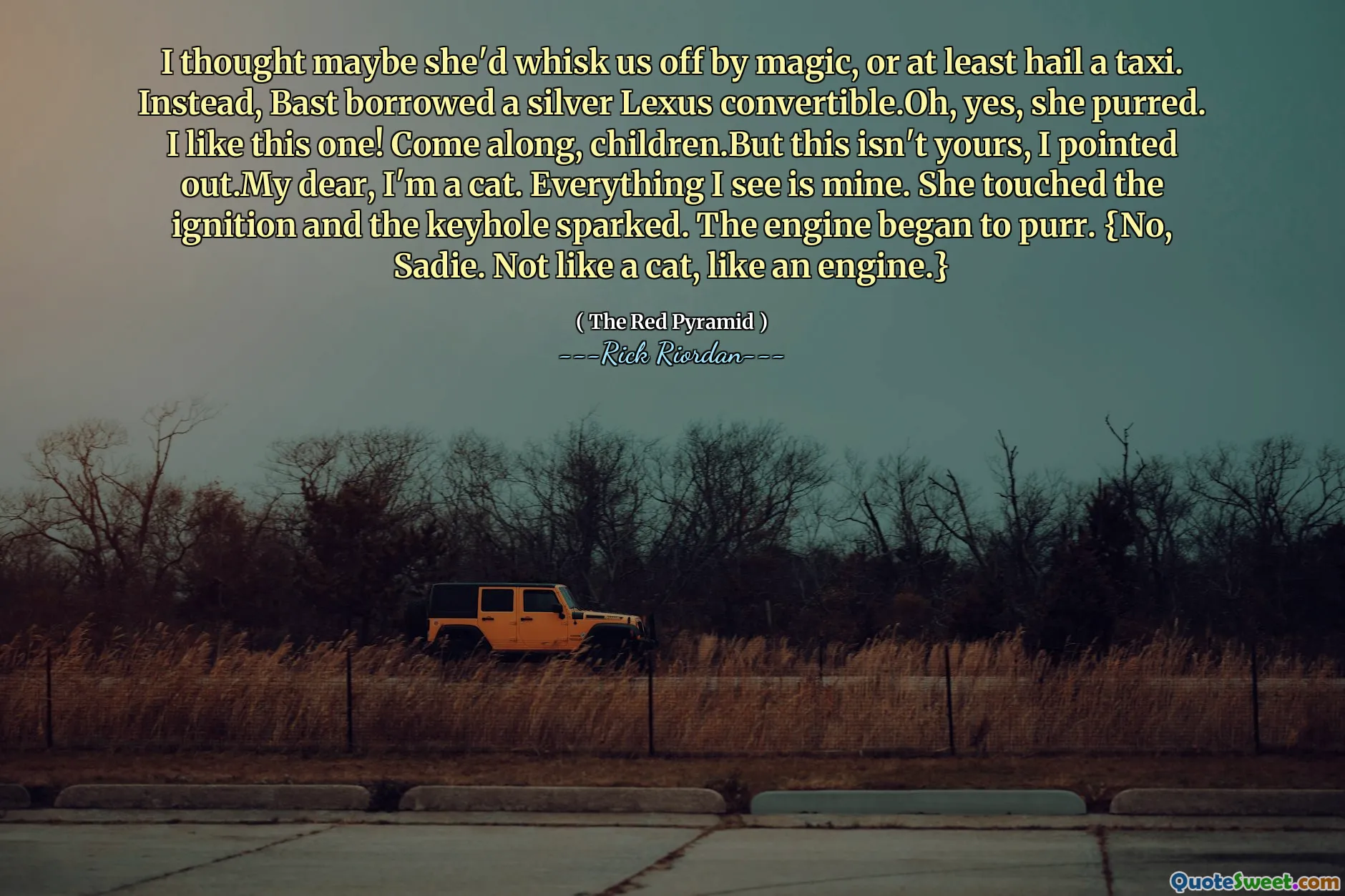 I thought maybe she'd whisk us off by magic, or at least hail a taxi. Instead, Bast borrowed a silver Lexus convertible.Oh, yes, she purred. I like this one! Come along, children.But this isn't yours, I pointed out.My dear, I'm a cat. Everything I see is mine. She touched the ignition and the keyhole sparked. The engine began to purr. {No, Sadie. Not like a cat, like an engine.}
