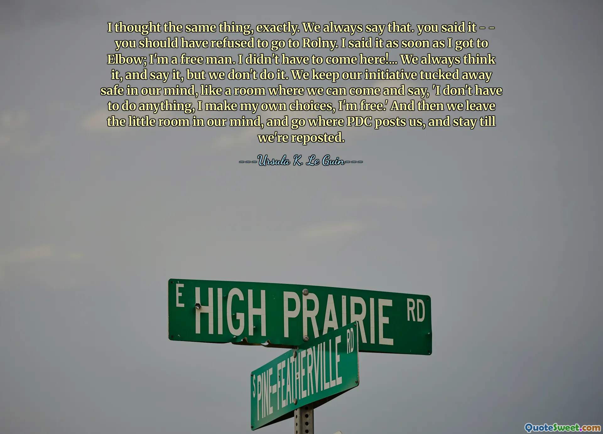 I thought the same thing, exactly. We always say that. you said it - - you should have refused to go to Rolny. I said it as soon as I got to Elbow; I'm a free man. I didn't have to come here!... We always think it, and say it, but we don't do it. We keep our initiative tucked away safe in our mind, like a room where we can come and say, 'I don't have to do anything, I make my own choices, I'm free.' And then we leave the little room in our mind, and go where PDC posts us, and stay till we're reposted.