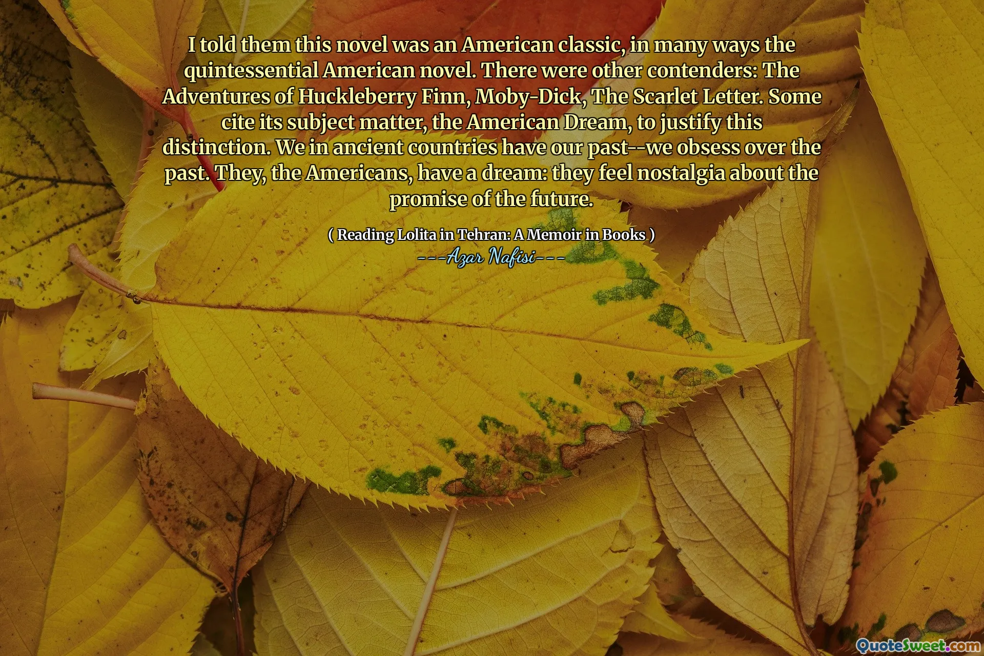 I told them this novel was an American classic, in many ways the quintessential American novel. There were other contenders: The Adventures of Huckleberry Finn, Moby-Dick, The Scarlet Letter. Some cite its subject matter, the American Dream, to justify this distinction. We in ancient countries have our past--we obsess over the past. They, the Americans, have a dream: they feel nostalgia about the promise of the future.