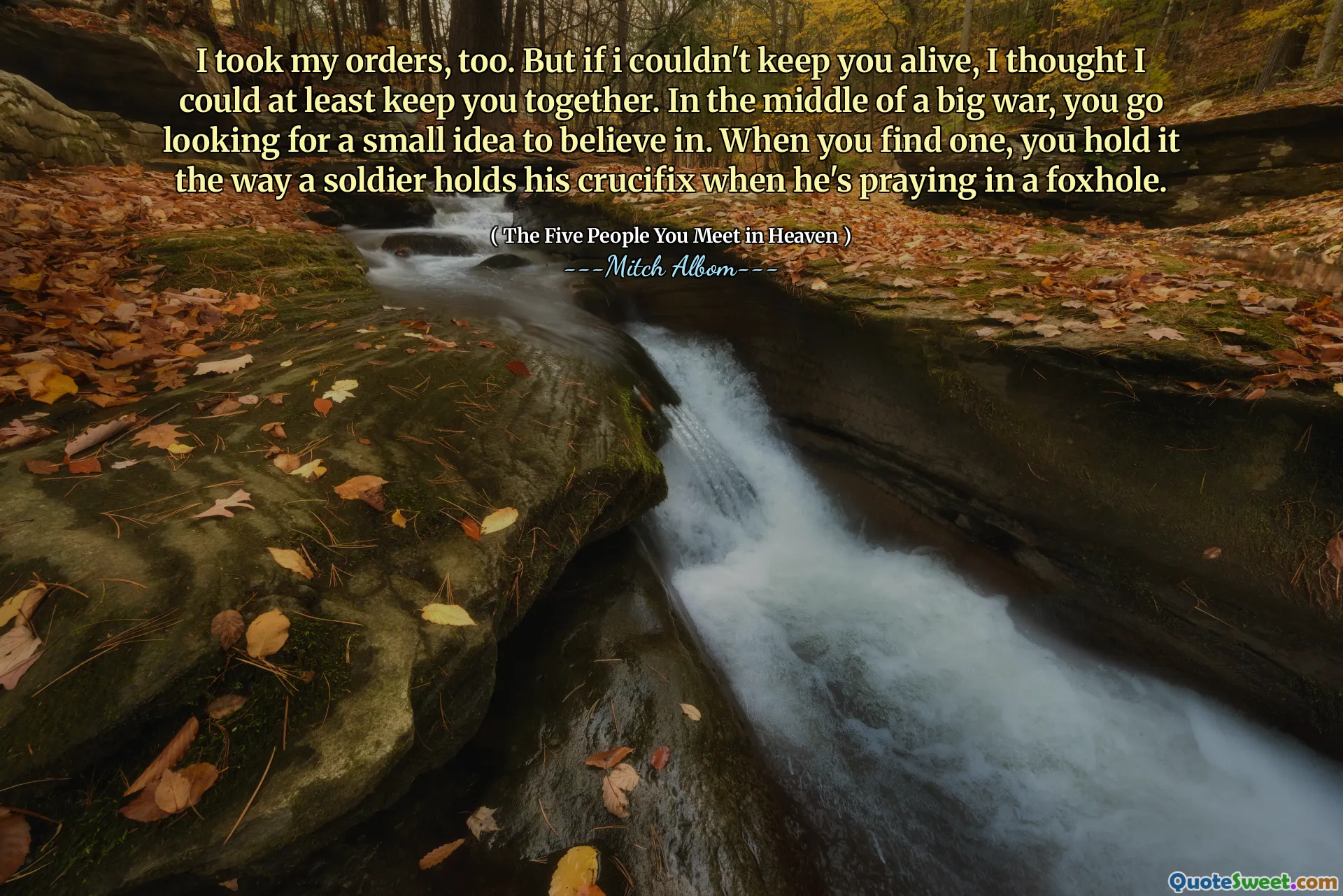 Ik heb mijn bevelen ook aangenomen. Maar als ik je niet in leven kon houden, dacht ik dat ik je tenminste bij elkaar kon houden. Midden in een grote oorlog ga je op zoek naar een klein idee om in te geloven. Als je er een vindt, houd je het vast zoals een soldaat zijn kruisbeeld vasthoudt als hij in een schuttersputje aan het bidden is.