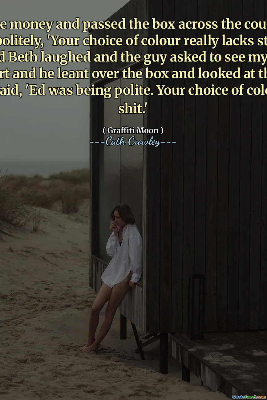 I took the money and passed the box across the counter and said politely, 'Your choice of colour really lacks style.' I smiled and Beth laughed and the guy asked to see my manager. I got Bert and he leant over the box and looked at the paint and said, 'Ed was being polite. Your choice of colour is shit.'