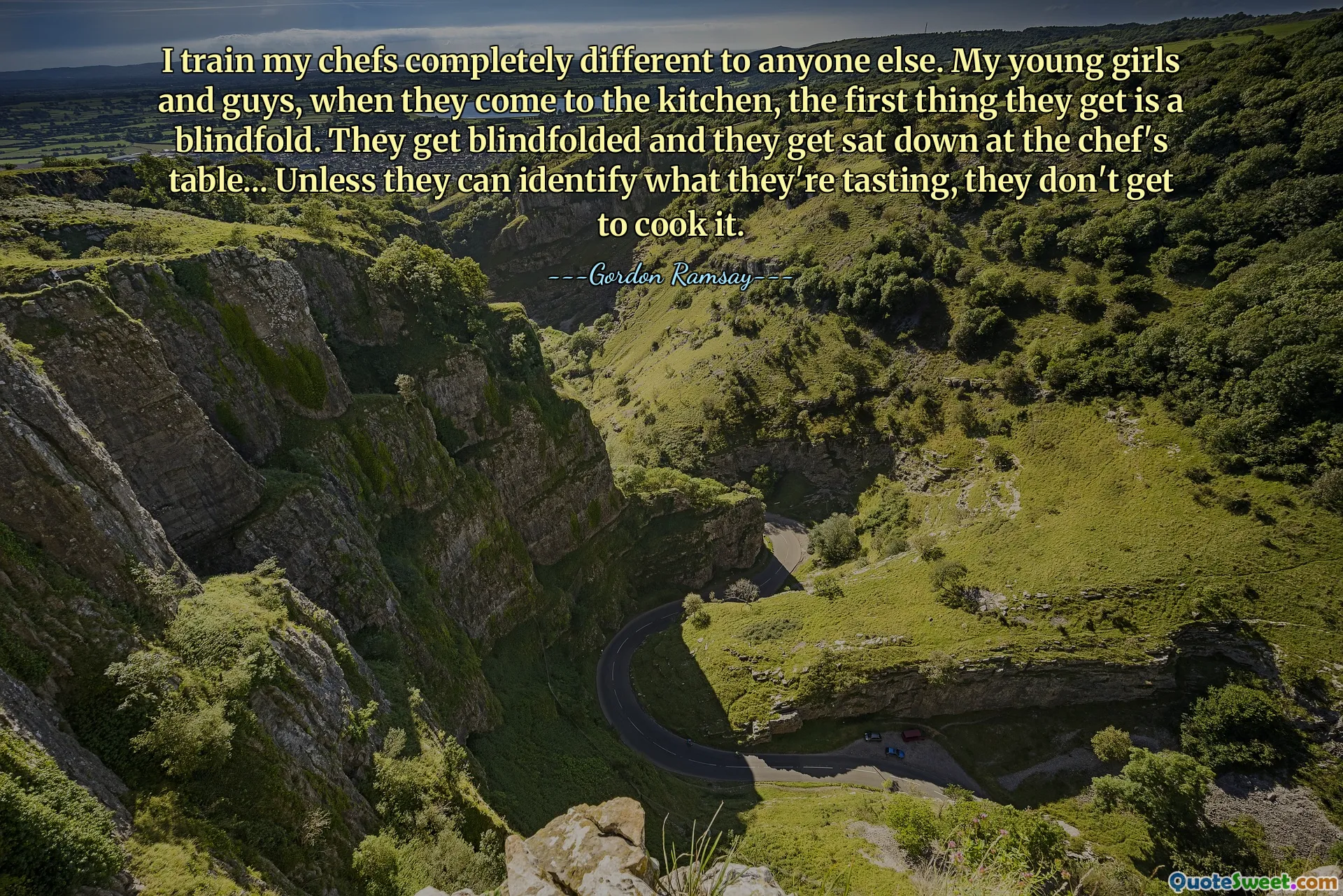 I train my chefs completely different to anyone else. My young girls and guys, when they come to the kitchen, the first thing they get is a blindfold. They get blindfolded and they get sat down at the chef's table... Unless they can identify what they're tasting, they don't get to cook it.