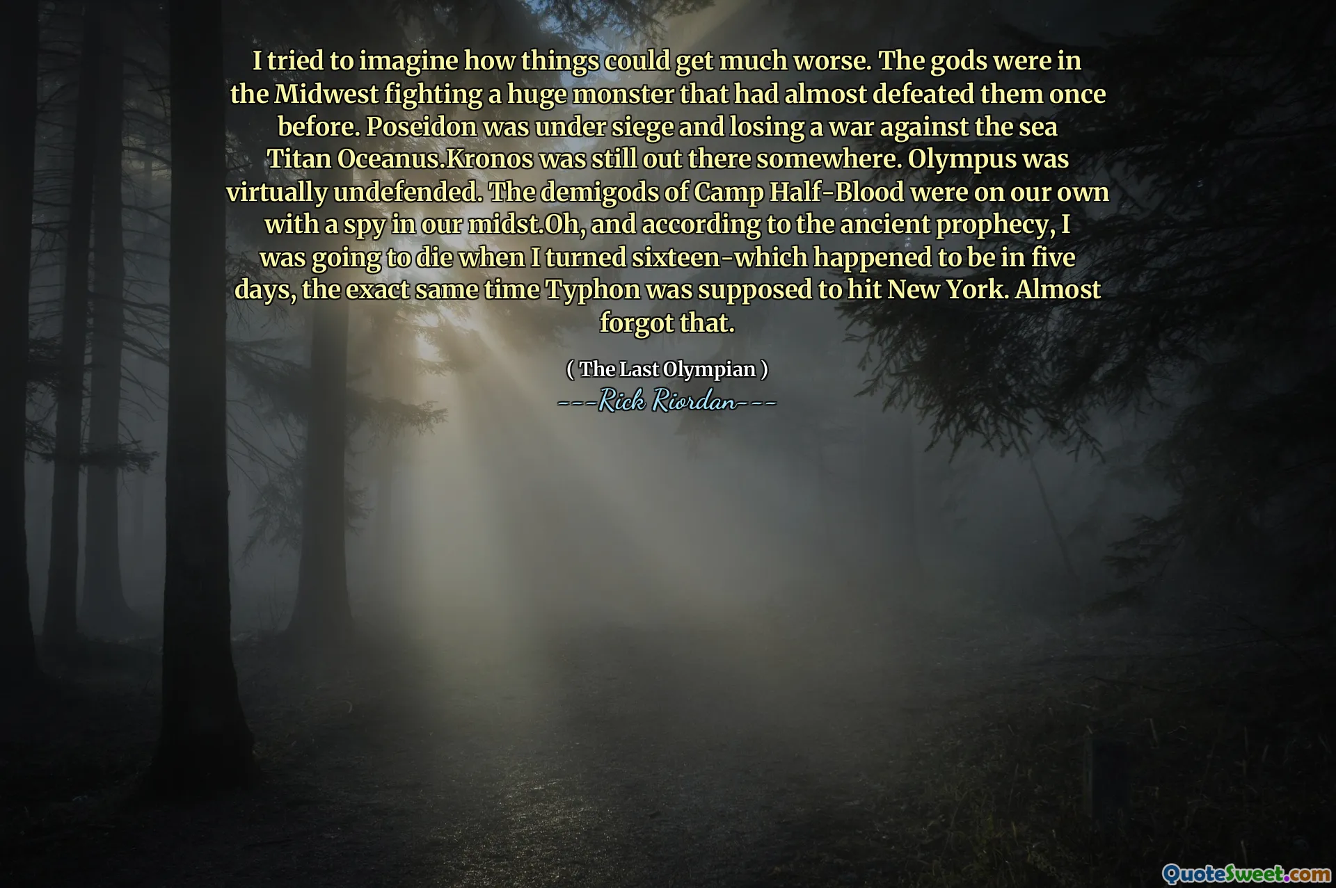 I tried to imagine how things could get much worse. The gods were in the Midwest fighting a huge monster that had almost defeated them once before. Poseidon was under siege and losing a war against the sea Titan Oceanus.Kronos was still out there somewhere. Olympus was virtually undefended. The demigods of Camp Half-Blood were on our own with a spy in our midst.Oh, and according to the ancient prophecy, I was going to die when I turned sixteen-which happened to be in five days, the exact same time Typhon was supposed to hit New York. Almost forgot that.