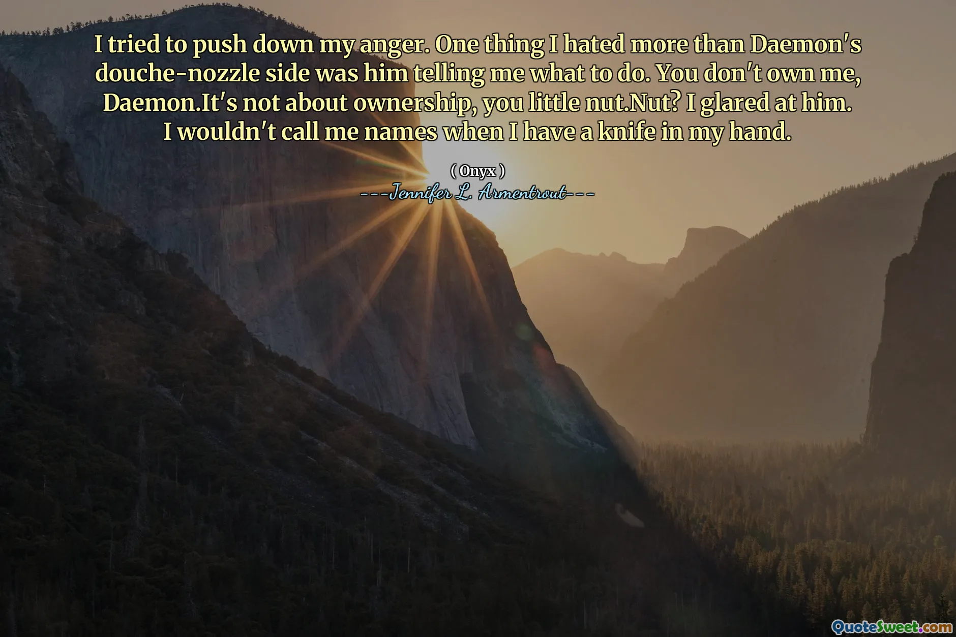 I tried to push down my anger. One thing I hated more than Daemon's douche-nozzle side was him telling me what to do. You don't own me, Daemon.It's not about ownership, you little nut.Nut? I glared at him. I wouldn't call me names when I have a knife in my hand.