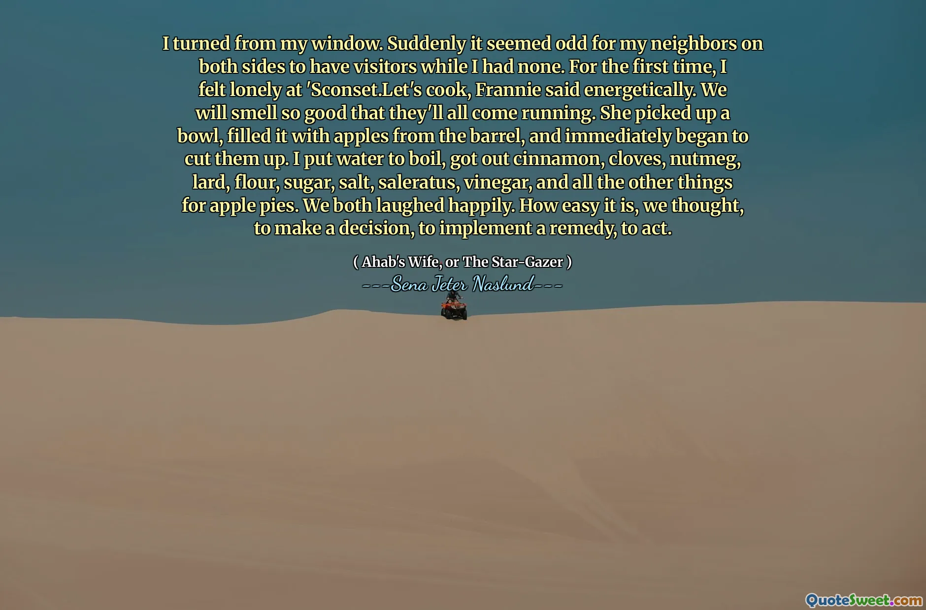 I turned from my window. Suddenly it seemed odd for my neighbors on both sides to have visitors while I had none. For the first time, I felt lonely at 'Sconset.Let's cook, Frannie said energetically. We will smell so good that they'll all come running. She picked up a bowl, filled it with apples from the barrel, and immediately began to cut them up. I put water to boil, got out cinnamon, cloves, nutmeg, lard, flour, sugar, salt, saleratus, vinegar, and all the other things for apple pies. We both laughed happily. How easy it is, we thought, to make a decision, to implement a remedy, to act.