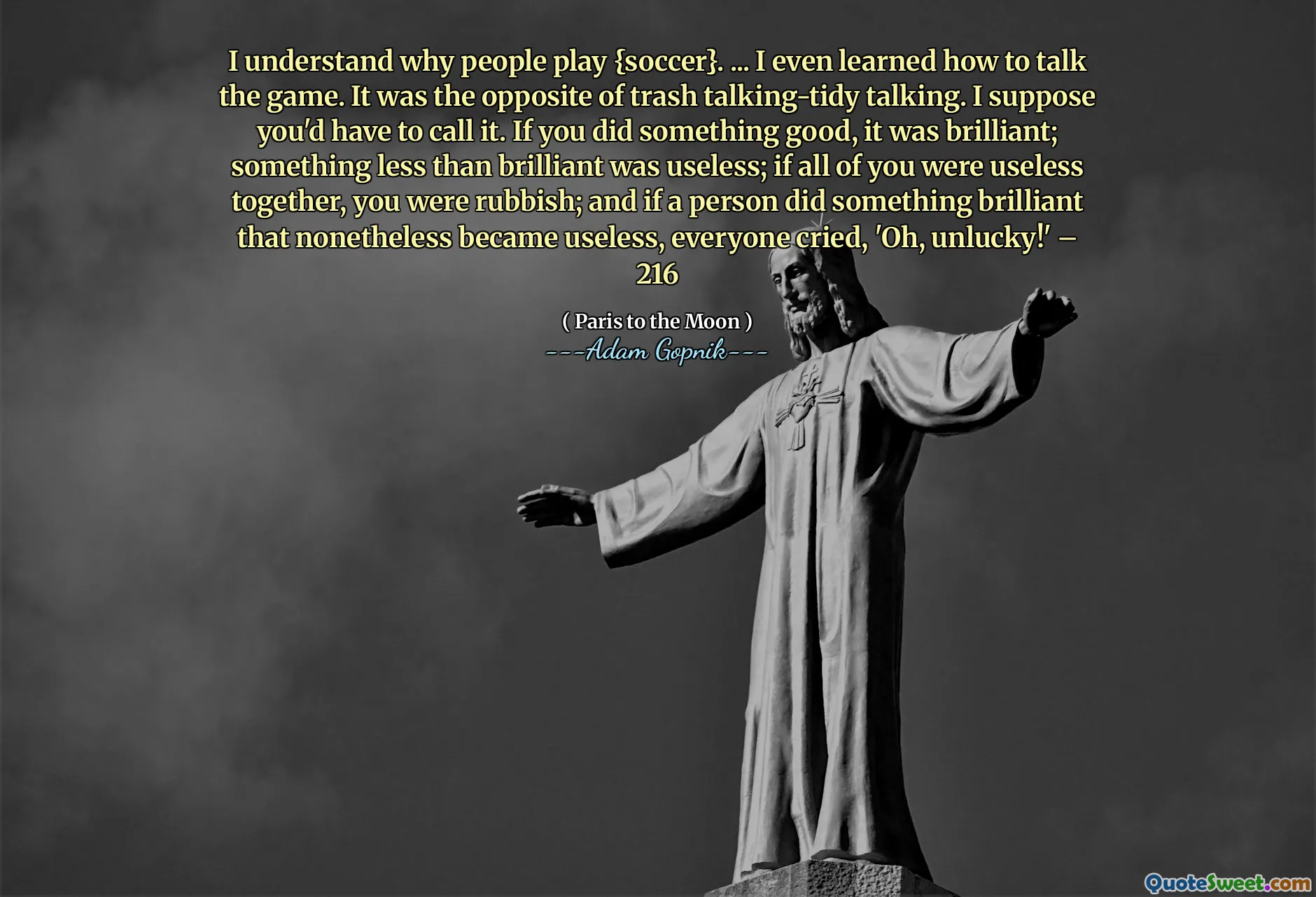 Я понимаю, почему люди играют {футбол}. ... Я даже научился говорить об игре. Это была противоположность разговору о мусоре. Я полагаю, тебе придется назвать это. Если вы сделали что -то хорошее, это было блестяще; Что -то менее блестящее было бесполезно; Если вы все были бесполезны вместе, вы были мусором; И если человек сделал что -то блестящее, что, тем не менее, стало бесполезным, все плакали: «О, несчастный!» - 216