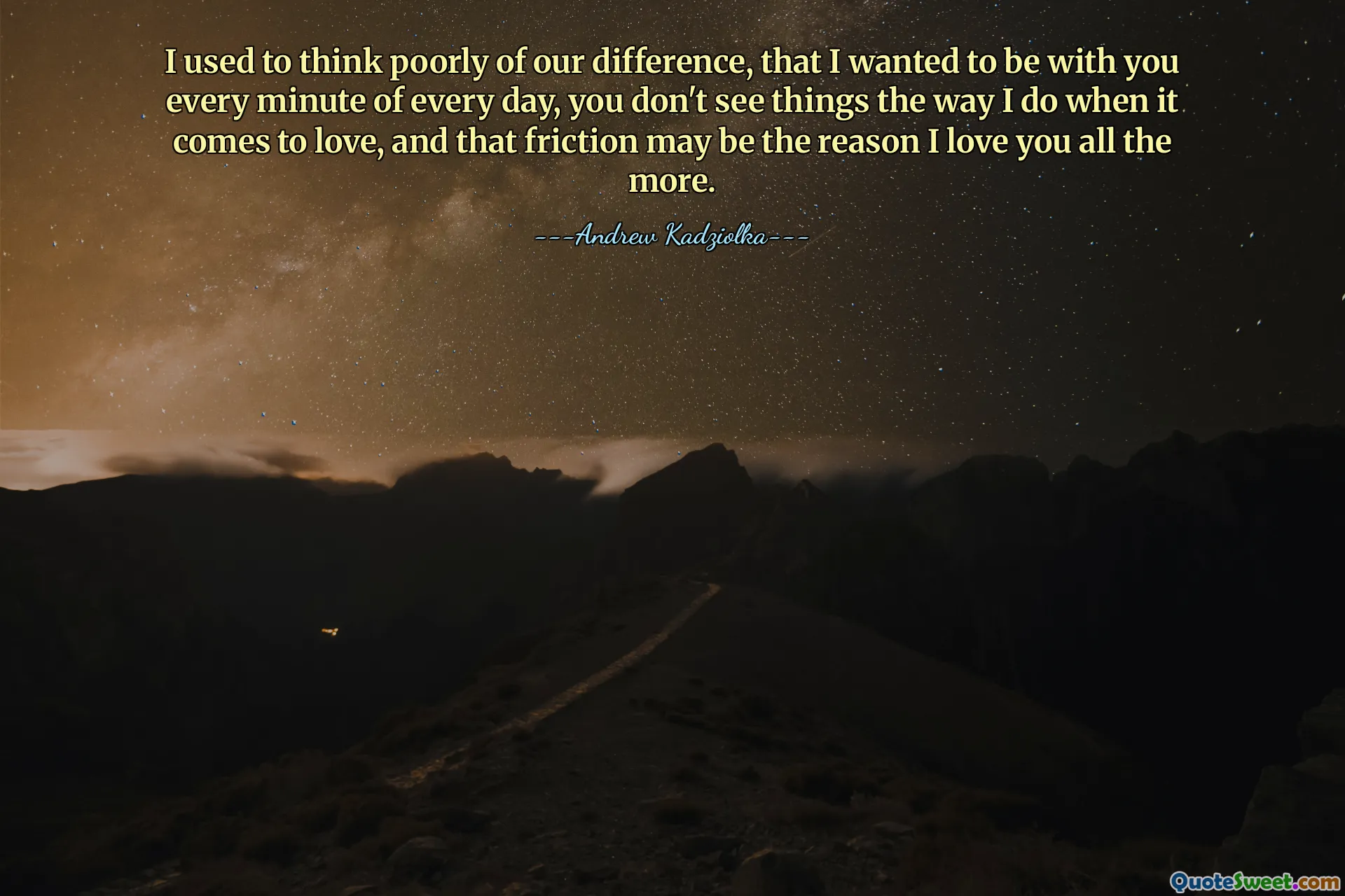 I used to think poorly of our difference, that I wanted to be with you every minute of every day, you don't see things the way I do when it comes to love, and that friction may be the reason I love you all the more.