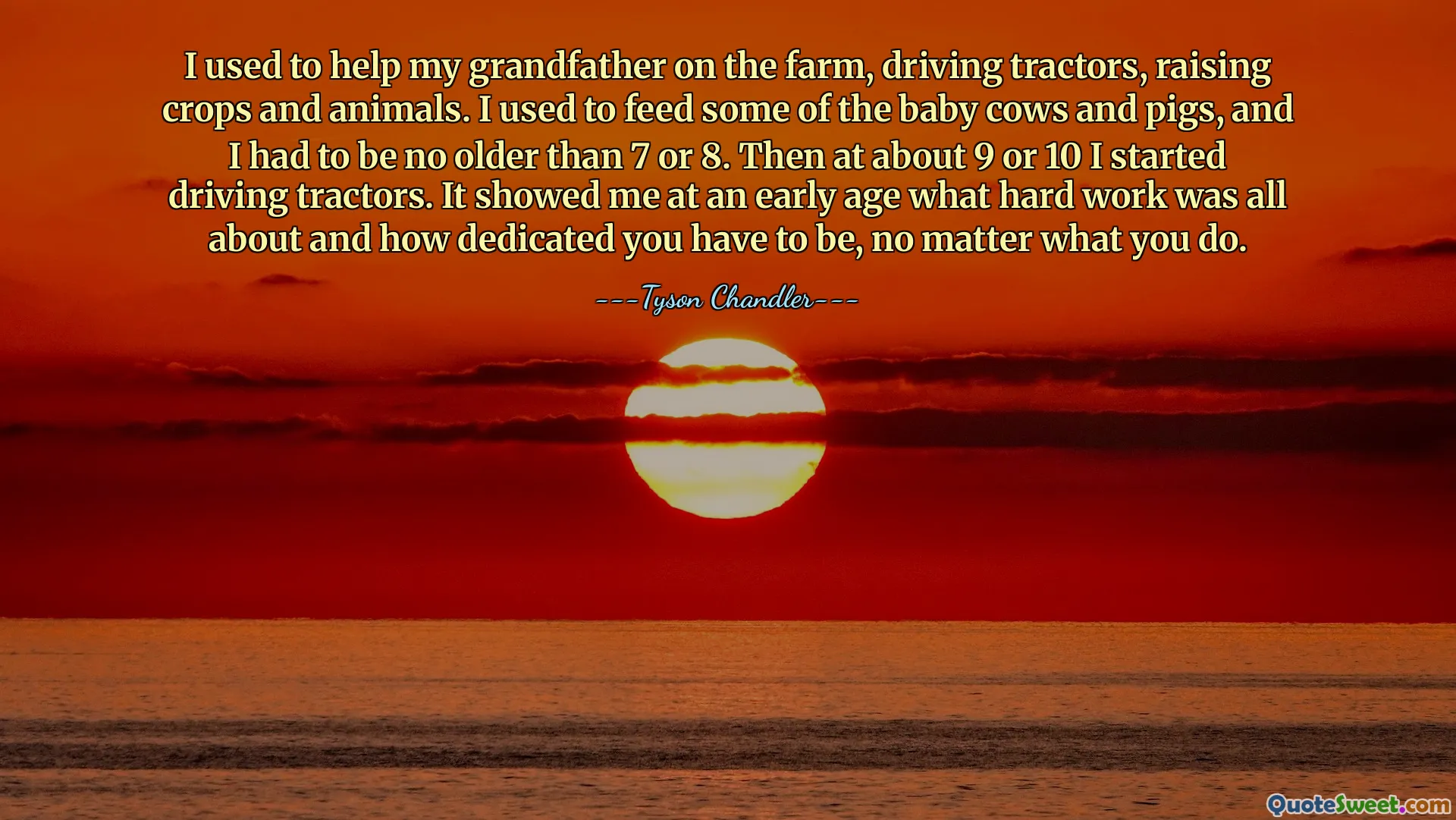 I used to help my grandfather on the farm, driving tractors, raising crops and animals. I used to feed some of the baby cows and pigs, and I had to be no older than 7 or 8. Then at about 9 or 10 I started driving tractors. It showed me at an early age what hard work was all about and how dedicated you have to be, no matter what you do.