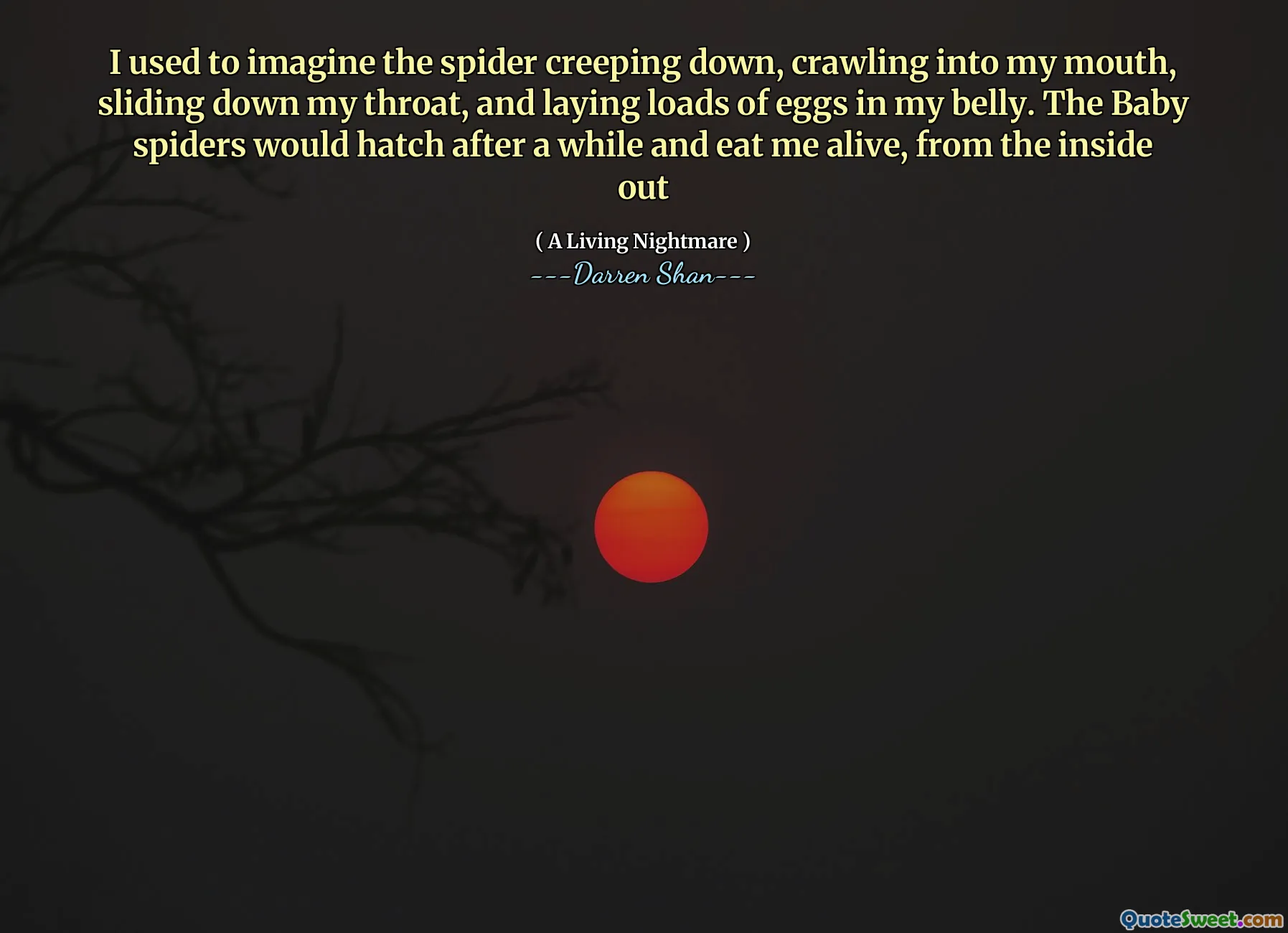 I used to imagine the spider creeping down, crawling into my mouth, sliding down my throat, and laying loads of eggs in my belly. The Baby spiders would hatch after a while and eat me alive, from the inside out