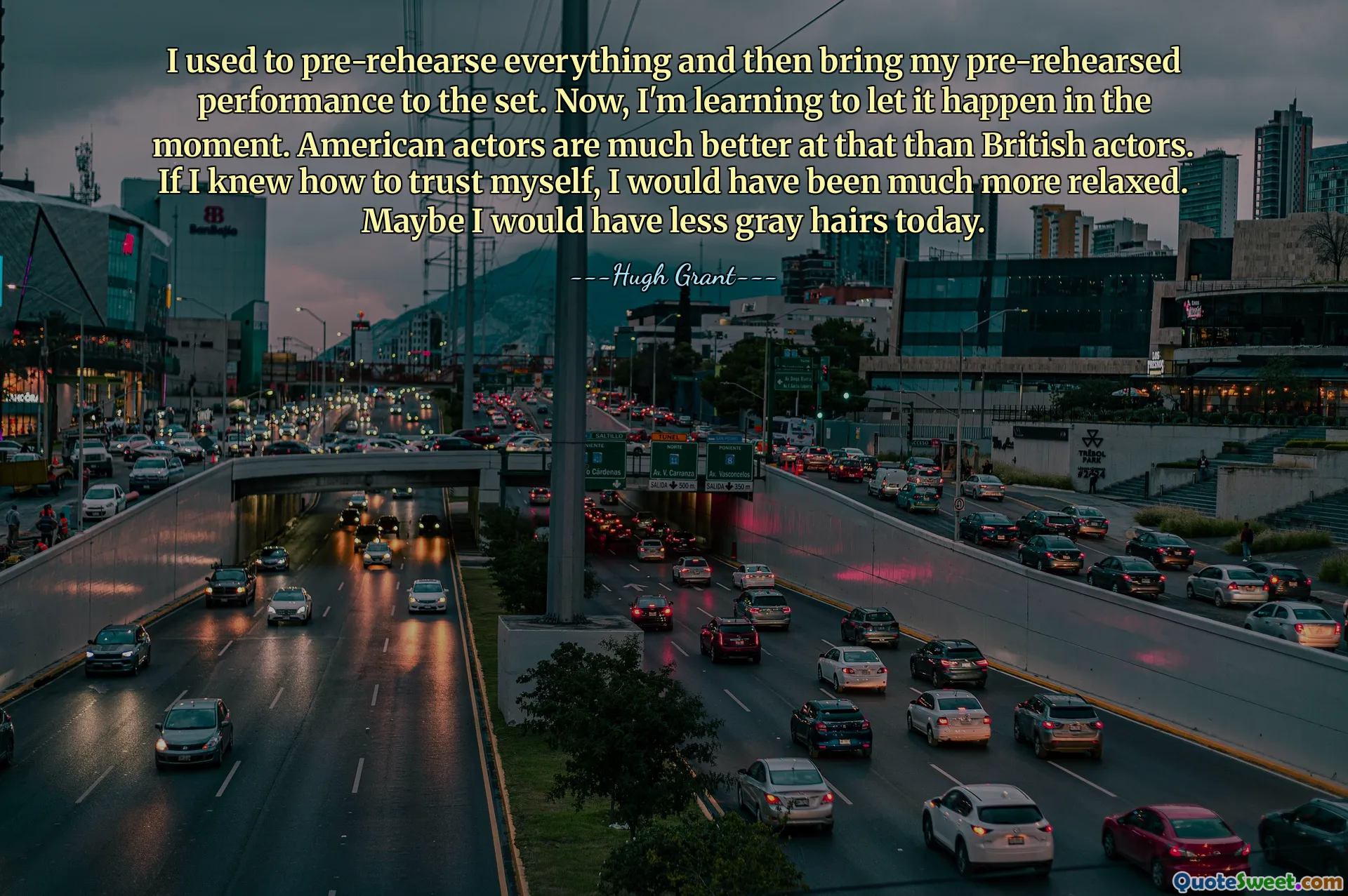 Tôi thường luyện tập trước mọi thứ và sau đó mang màn trình diễn đã luyện tập trước của mình đến trường quay. Bây giờ, tôi đang học cách để nó xảy ra trong thời điểm hiện tại. Diễn viên Mỹ giỏi hơn nhiều so với diễn viên Anh. Nếu tôi biết cách tin tưởng vào bản thân mình thì có lẽ tôi đã thoải mái hơn rất nhiều. Có lẽ hôm nay tóc tôi sẽ ít bạc hơn.