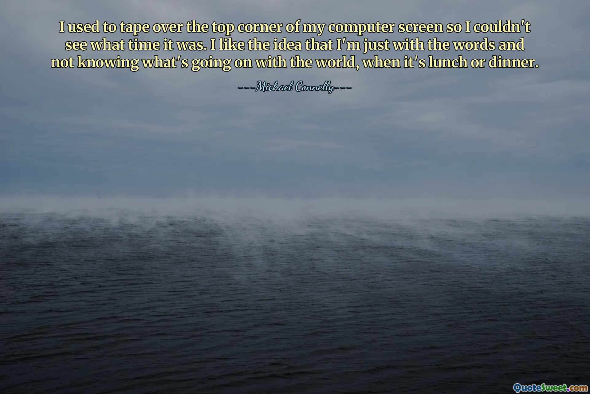 I used to tape over the top corner of my computer screen so I couldn't see what time it was. I like the idea that I'm just with the words and not knowing what's going on with the world, when it's lunch or dinner.