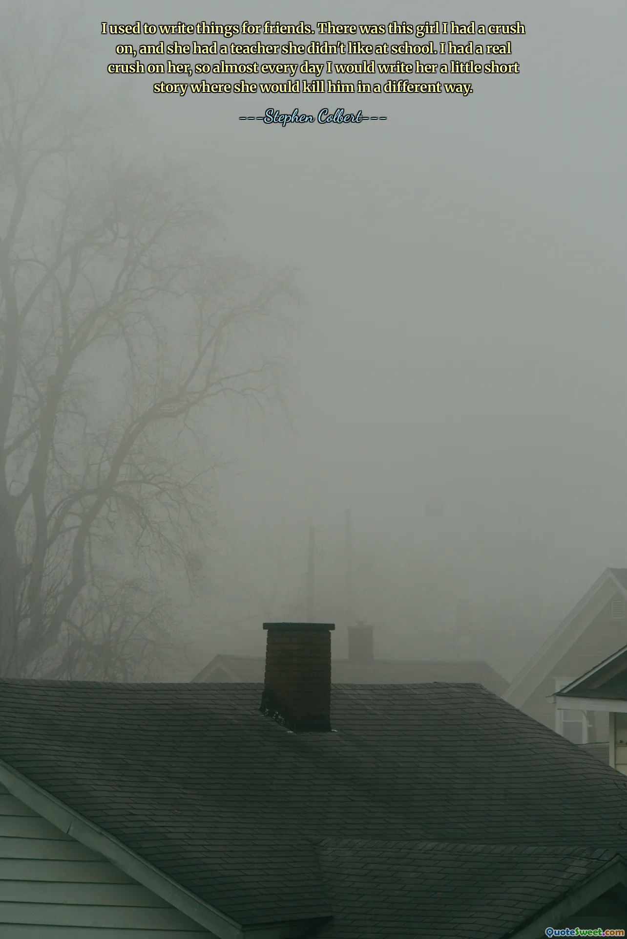 I used to write things for friends. There was this girl I had a crush on, and she had a teacher she didn't like at school. I had a real crush on her, so almost every day I would write her a little short story where she would kill him in a different way.