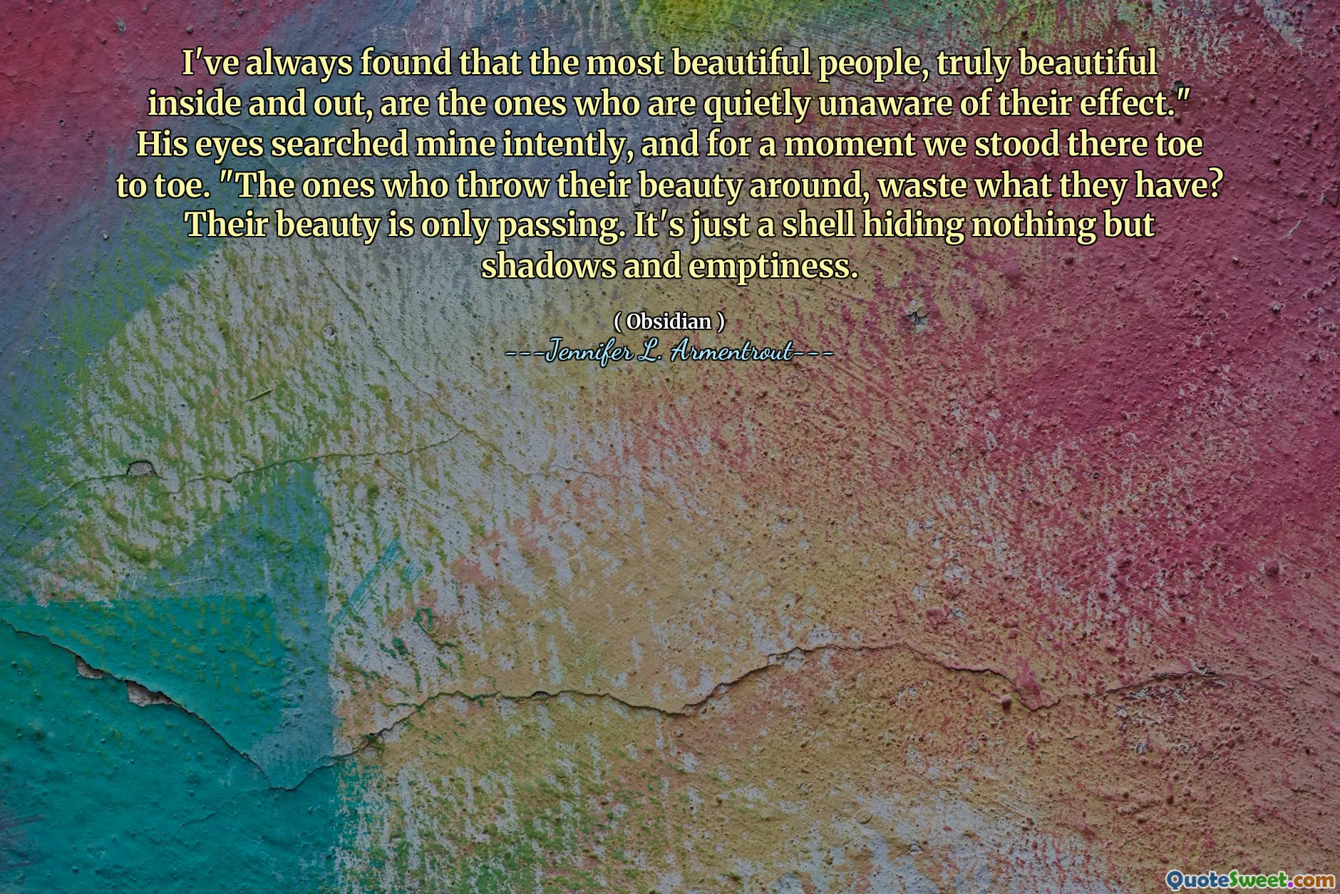 I've always found that the most beautiful people, truly beautiful inside and out, are the ones who are quietly unaware of their effect." His eyes searched mine intently, and for a moment we stood there toe to toe. "The ones who throw their beauty around, waste what they have? Their beauty is only passing. It's just a shell hiding nothing but shadows and emptiness.