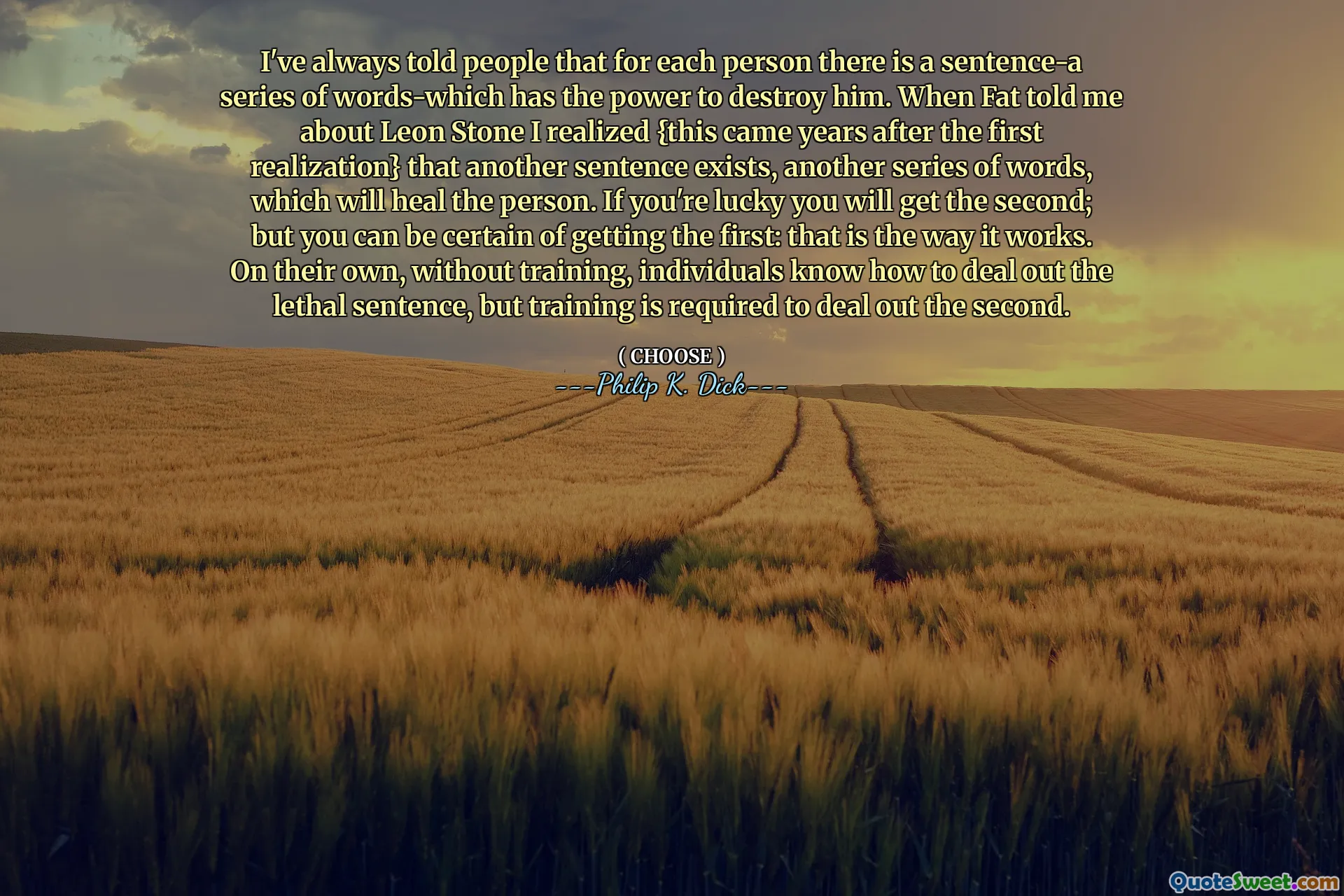 I've always told people that for each person there is a sentence-a series of words-which has the power to destroy him. When Fat told me about Leon Stone I realized {this came years after the first realization} that another sentence exists, another series of words, which will heal the person. If you're lucky you will get the second; but you can be certain of getting the first: that is the way it works. On their own, without training, individuals know how to deal out the lethal sentence, but training is required to deal out the second.