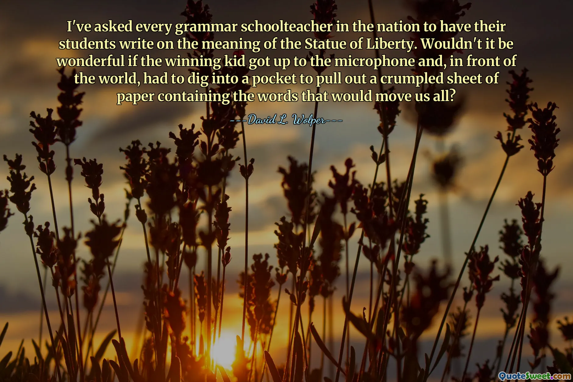 I've asked every grammar schoolteacher in the nation to have their students write on the meaning of the Statue of Liberty. Wouldn't it be wonderful if the winning kid got up to the microphone and, in front of the world, had to dig into a pocket to pull out a crumpled sheet of paper containing the words that would move us all?