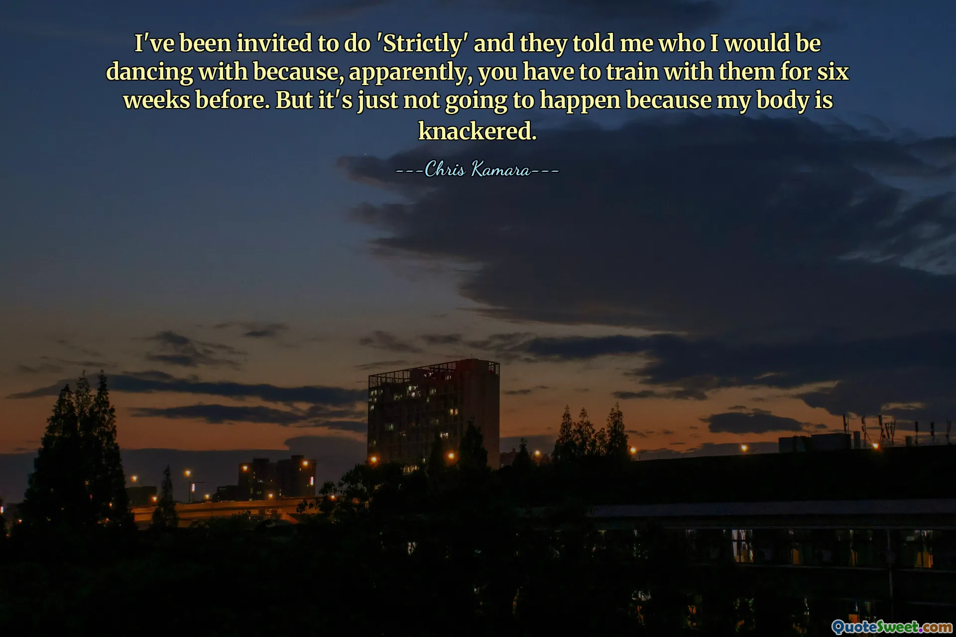 I've been invited to do 'Strictly' and they told me who I would be dancing with because, apparently, you have to train with them for six weeks before. But it's just not going to happen because my body is knackered.