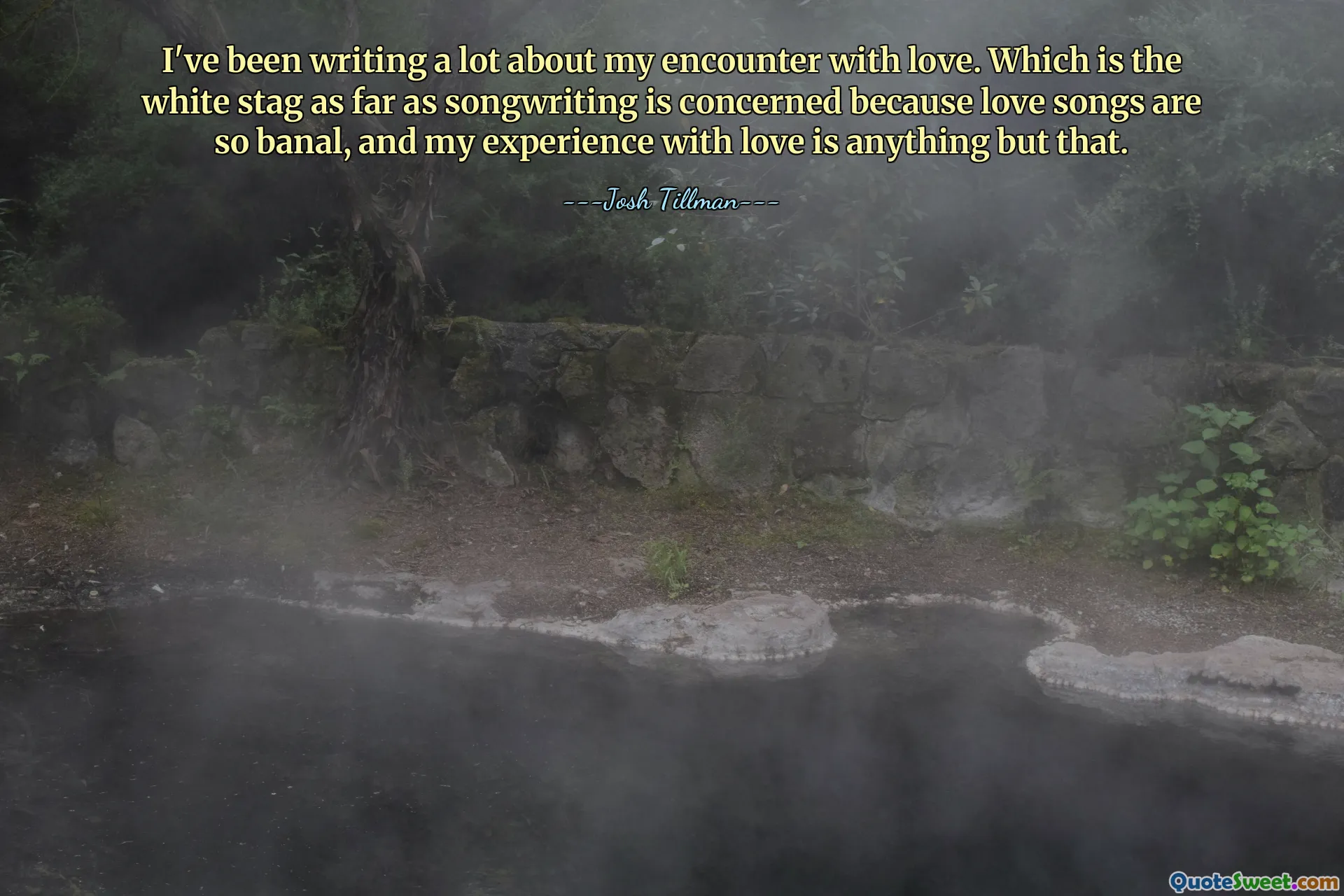 I've been writing a lot about my encounter with love. Which is the white stag as far as songwriting is concerned because love songs are so banal, and my experience with love is anything but that.