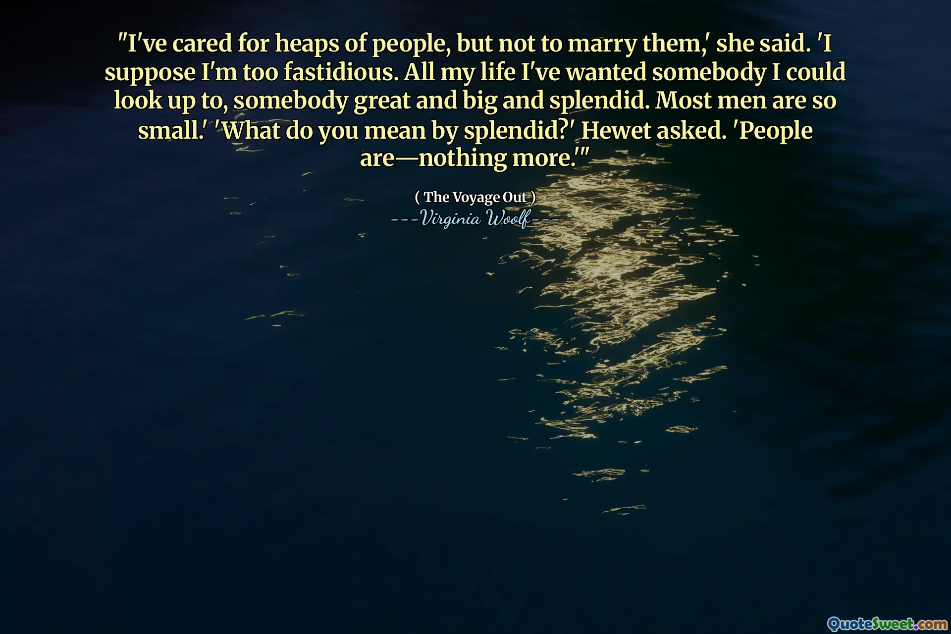 "I've cared for heaps of people, but not to marry them,' she said. 'I suppose I'm too fastidious. All my life I've wanted somebody I could look up to, somebody great and big and splendid. Most men are so small.' 'What do you mean by splendid?' Hewet asked. 'People are—nothing more.'"