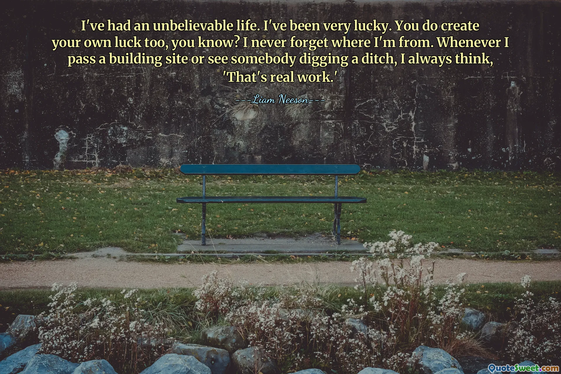I've had an unbelievable life. I've been very lucky. You do create your own luck too, you know? I never forget where I'm from. Whenever I pass a building site or see somebody digging a ditch, I always think, 'That's real work.'