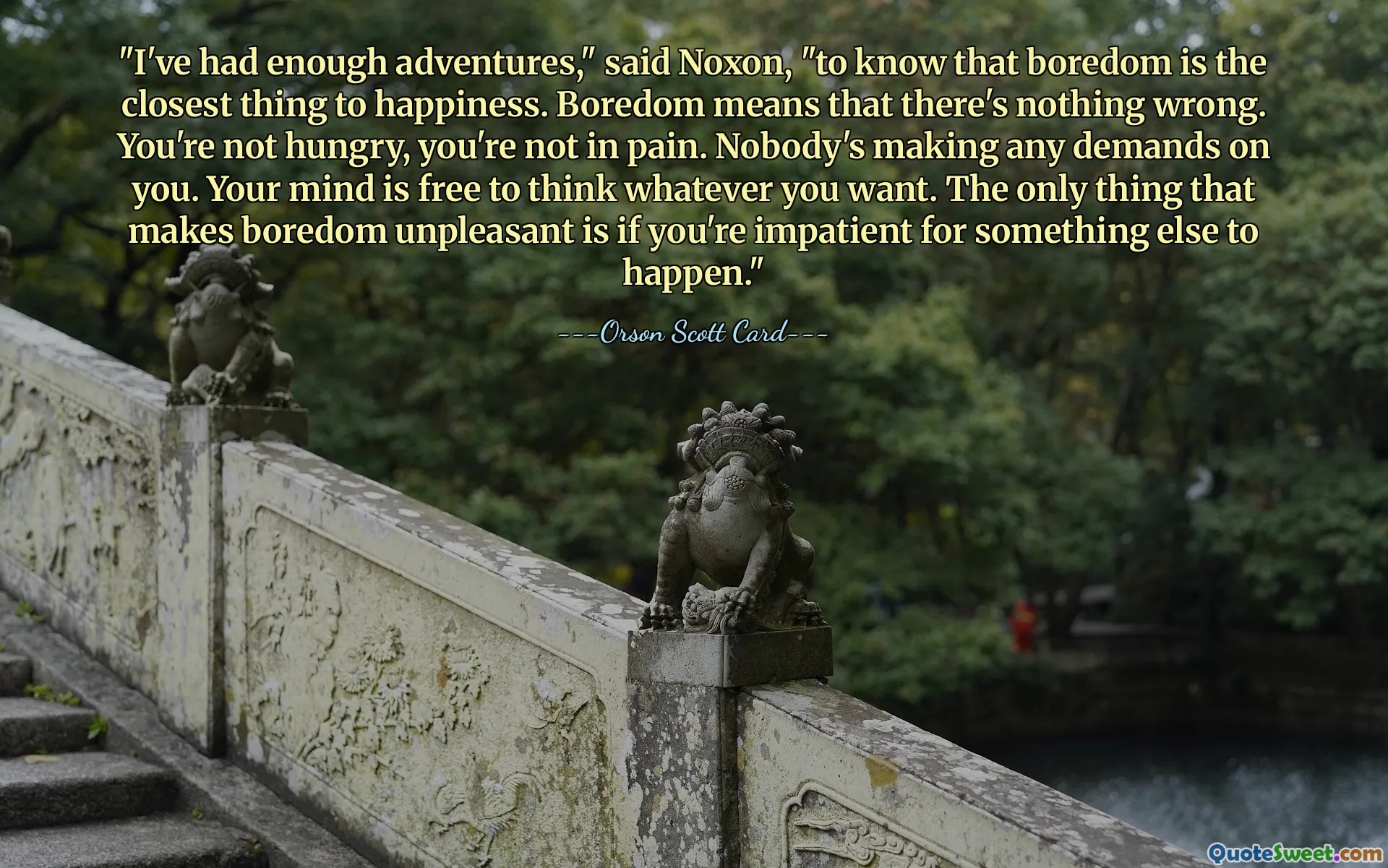 "I've had enough adventures," said Noxon, "to know that boredom is the closest thing to happiness. Boredom means that there's nothing wrong. You're not hungry, you're not in pain. Nobody's making any demands on you. Your mind is free to think whatever you want. The only thing that makes boredom unpleasant is if you're impatient for something else to happen."