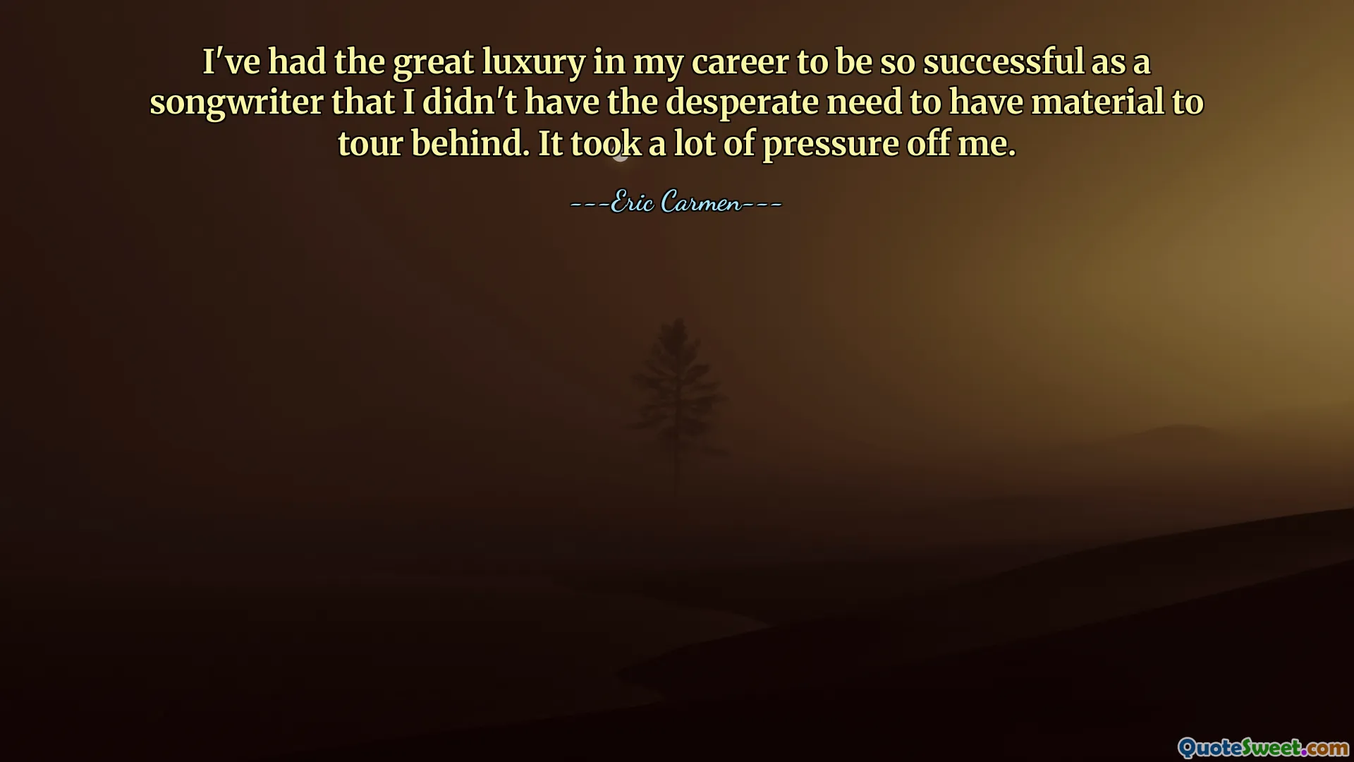 I've had the great luxury in my career to be so successful as a songwriter that I didn't have the desperate need to have material to tour behind. It took a lot of pressure off me.