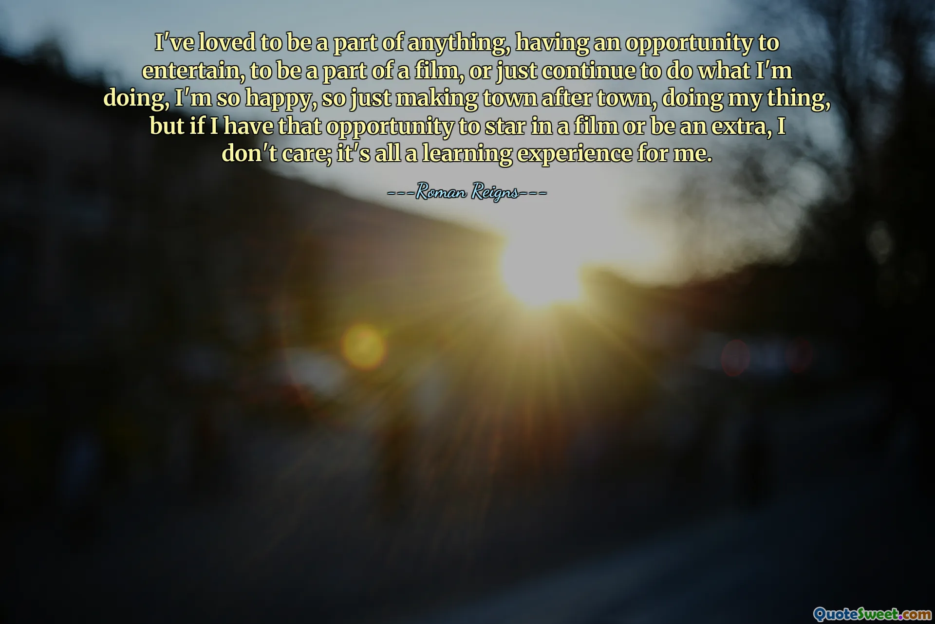 I've loved to be a part of anything, having an opportunity to entertain, to be a part of a film, or just continue to do what I'm doing, I'm so happy, so just making town after town, doing my thing, but if I have that opportunity to star in a film or be an extra, I don't care; it's all a learning experience for me.