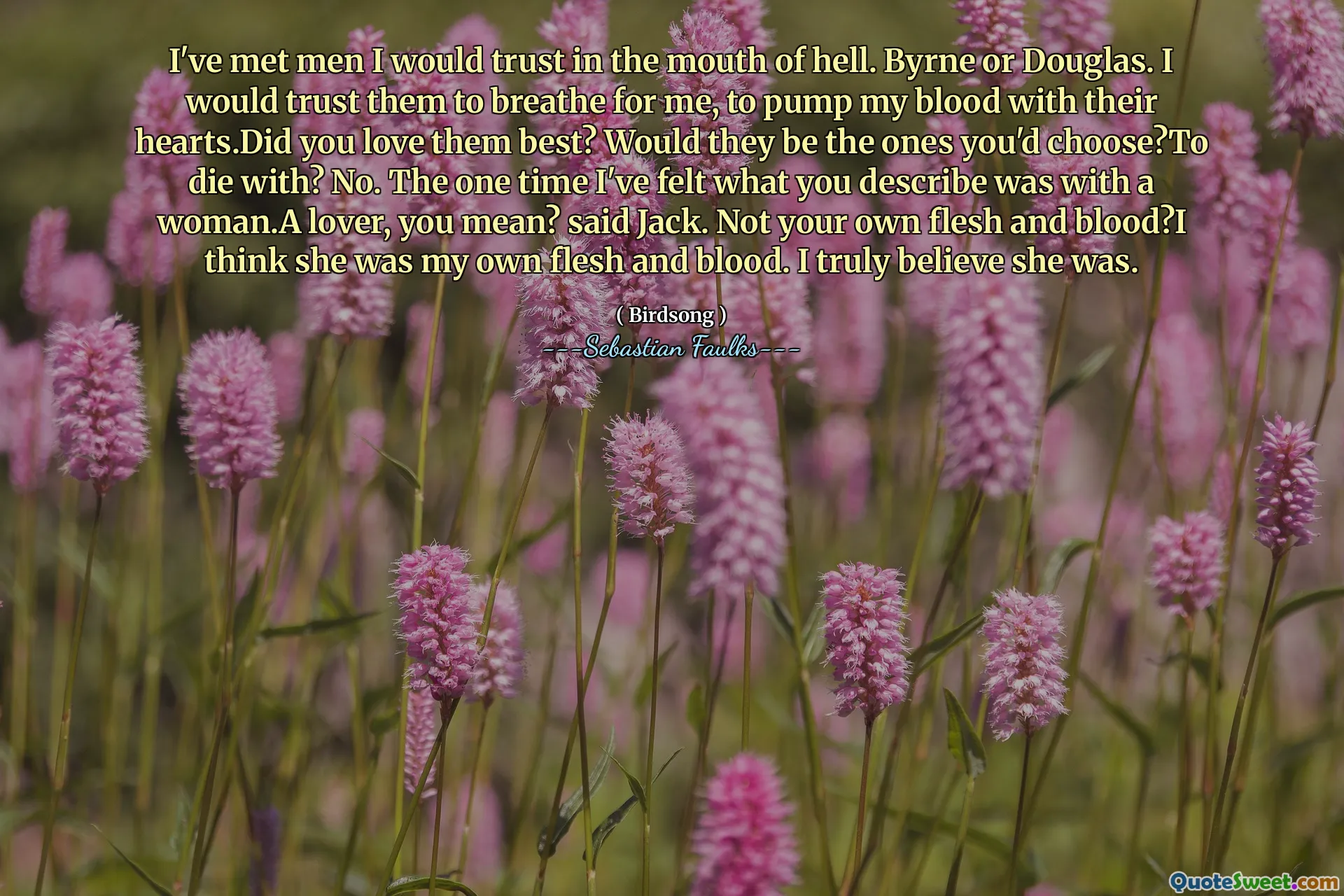 I've met men I would trust in the mouth of hell. Byrne or Douglas. I would trust them to breathe for me, to pump my blood with their hearts.Did you love them best? Would they be the ones you'd choose?To die with? No. The one time I've felt what you describe was with a woman.A lover, you mean? said Jack. Not your own flesh and blood?I think she was my own flesh and blood. I truly believe she was.