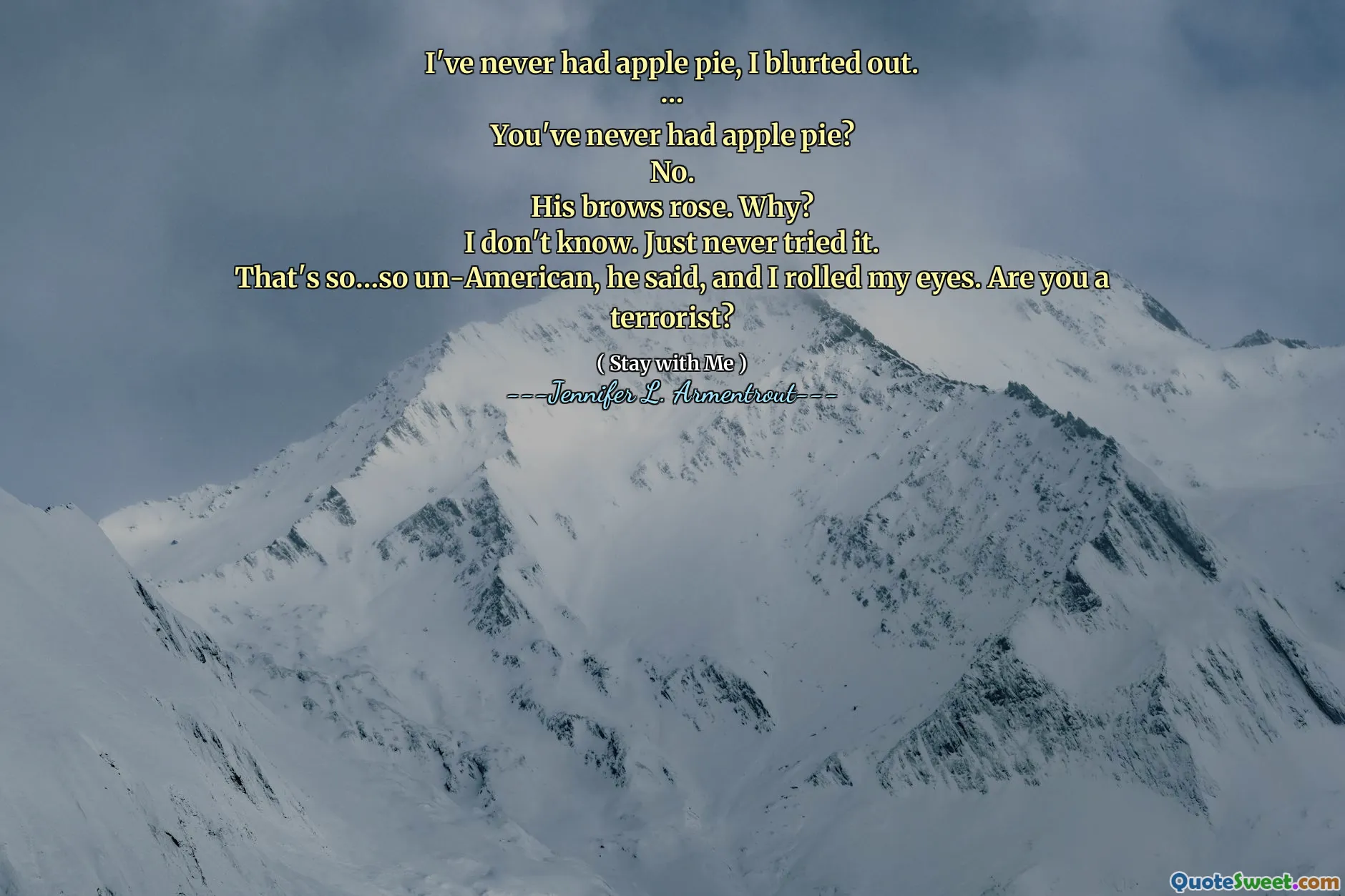 I've never had apple pie, I blurted out.
…
You've never had apple pie?
No.
His brows rose. Why?
I don't know. Just never tried it.
That's so…so un-American, he said, and I rolled my eyes. Are you a terrorist?