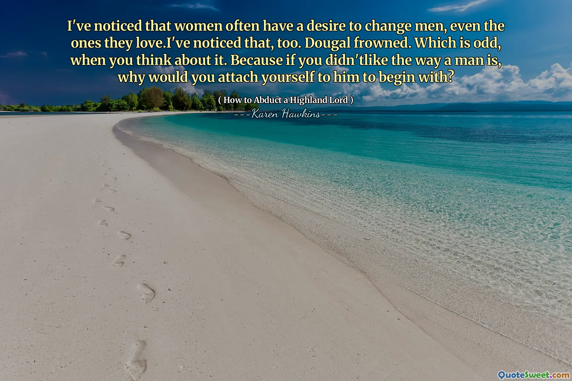 I've noticed that women often have a desire to change men, even the ones they love.I've noticed that, too. Dougal frowned. Which is odd, when you think about it. Because if you didn'tlike the way a man is, why would you attach yourself to him to begin with?