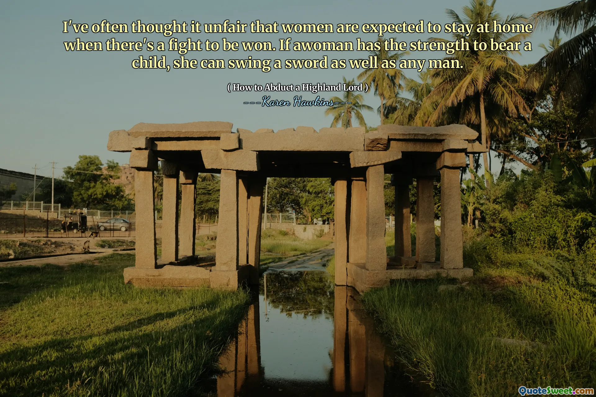 I've often thought it unfair that women are expected to stay at home when there's a fight to be won. If awoman has the strength to bear a child, she can swing a sword as well as any man.