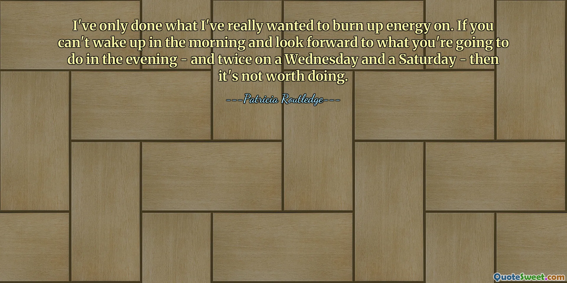 I've only done what I've really wanted to burn up energy on. If you can't wake up in the morning and look forward to what you're going to do in the evening - and twice on a Wednesday and a Saturday - then it's not worth doing.