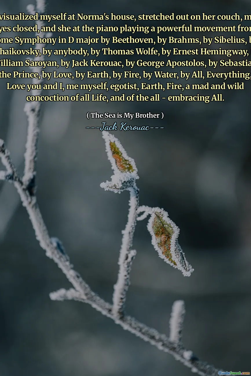 I visualized myself at Norma's house, stretched out on her couch, my eyes closed, and she at the piano playing a powerful movement from some Symphony in D major by Beethoven, by Brahms, by Sibelius, by Tchaikovsky, by anybody, by Thomas Wolfe, by Ernest Hemingway, by William Saroyan, by Jack Kerouac, by George Apostolos, by Sebastian the Prince, by Love, by Earth, by Fire, by Water, by All, Everything, Love you and I, me myself, egotist, Earth, Fire, a mad and wild concoction of all Life, and of the all - embracing All.