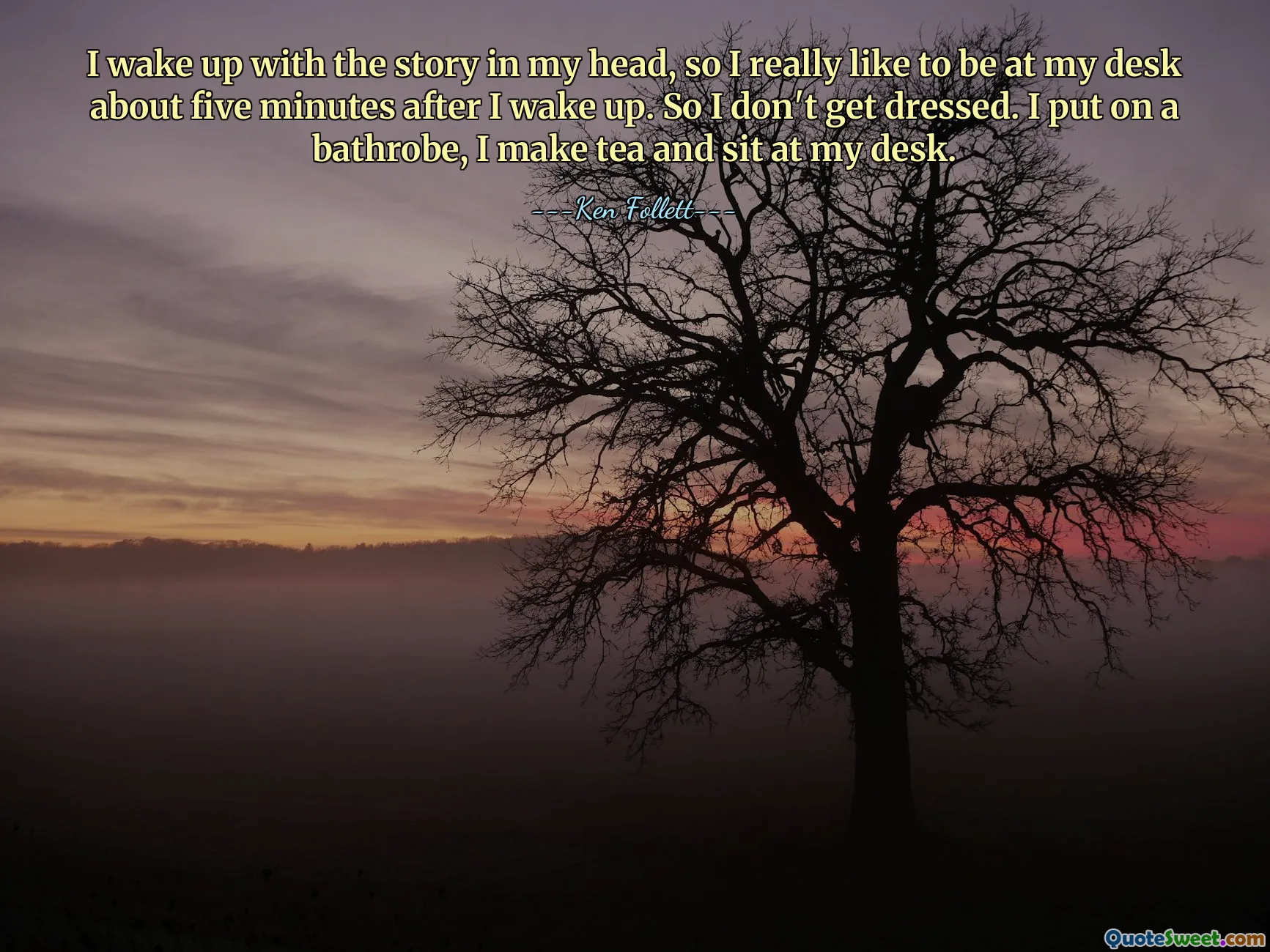 I wake up with the story in my head, so I really like to be at my desk about five minutes after I wake up. So I don't get dressed. I put on a bathrobe, I make tea and sit at my desk.