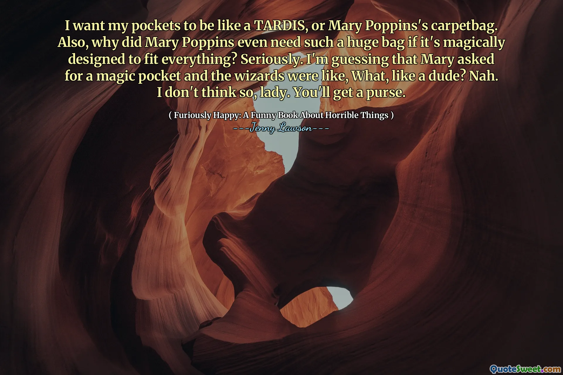 I want my pockets to be like a TARDIS, or Mary Poppins's carpetbag. Also, why did Mary Poppins even need such a huge bag if it's magically designed to fit everything? Seriously. I'm guessing that Mary asked for a magic pocket and the wizards were like, What, like a dude? Nah. I don't think so, lady. You'll get a purse.