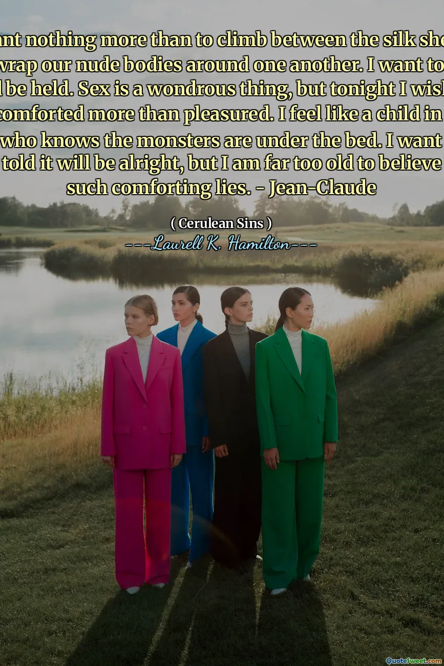 I want nothing more than to climb between the silk sheets and wrap our nude bodies around one another. I want to hold and be held. Sex is a wondrous thing, but tonight I wish to be comforted more than pleasured. I feel like a child in the dark who knows the monsters are under the bed. I want to be told it will be alright, but I am far too old to believe such comforting lies. - Jean-Claude
