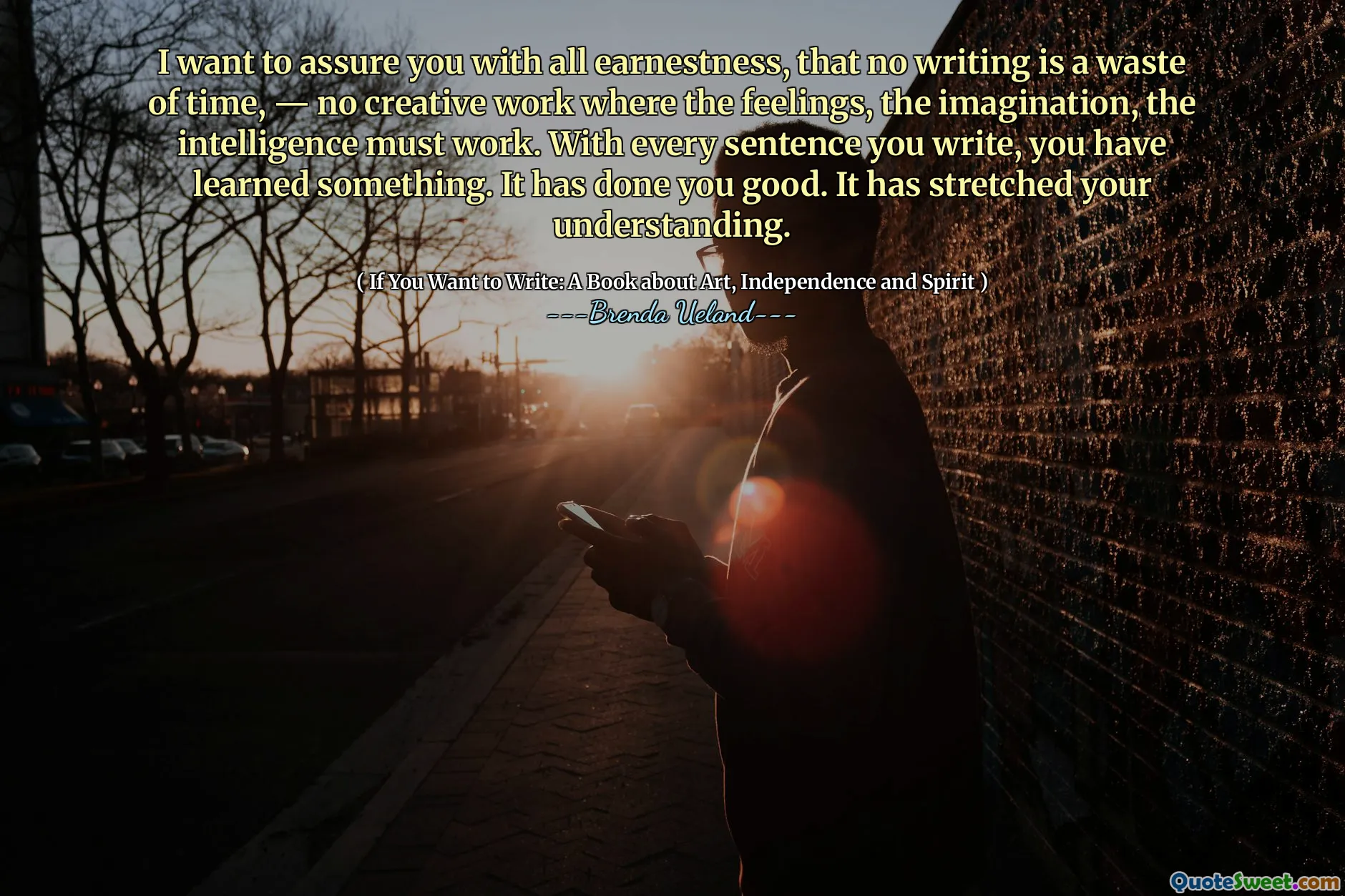 I want to assure you with all earnestness, that no writing is a waste of time, — no creative work where the feelings, the imagination, the intelligence must work. With every sentence you write, you have learned something. It has done you good. It has stretched your understanding.