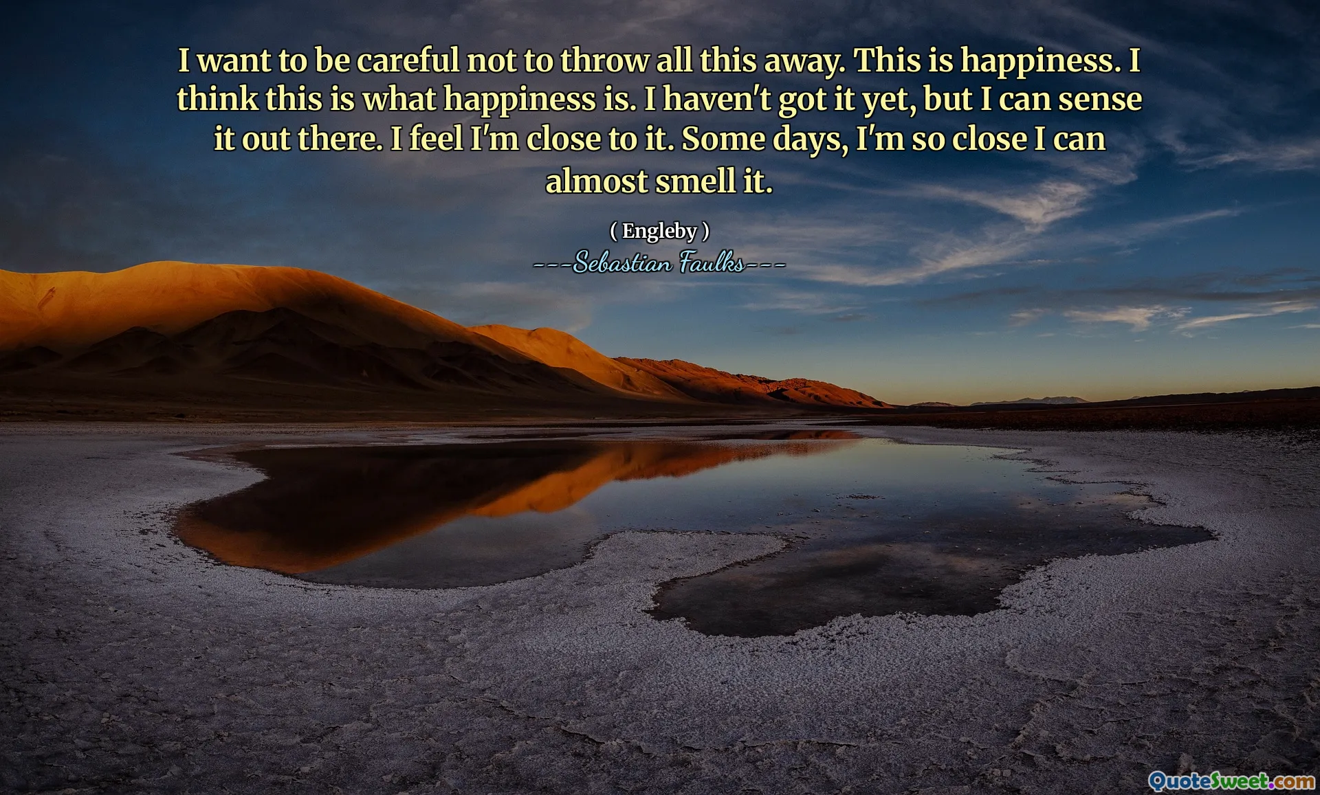 Ik wil voorzichtig zijn om dit allemaal niet weg te gooien. Dit is geluk. Ik denk dat dit is wat geluk is. Ik heb het nog niet, maar ik kan het daar voelen. Ik voel dat ik er dichtbij ben. Sommige dagen ben ik zo dichtbij dat ik het bijna kan ruiken.