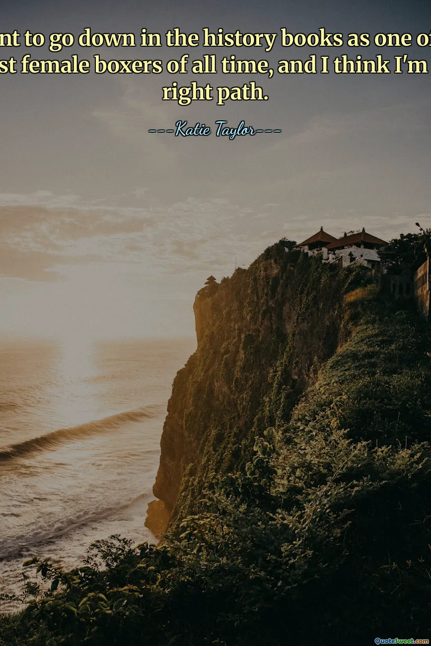 I want to go down in the history books as one of the greatest female boxers of all time, and I think I'm on the right path.