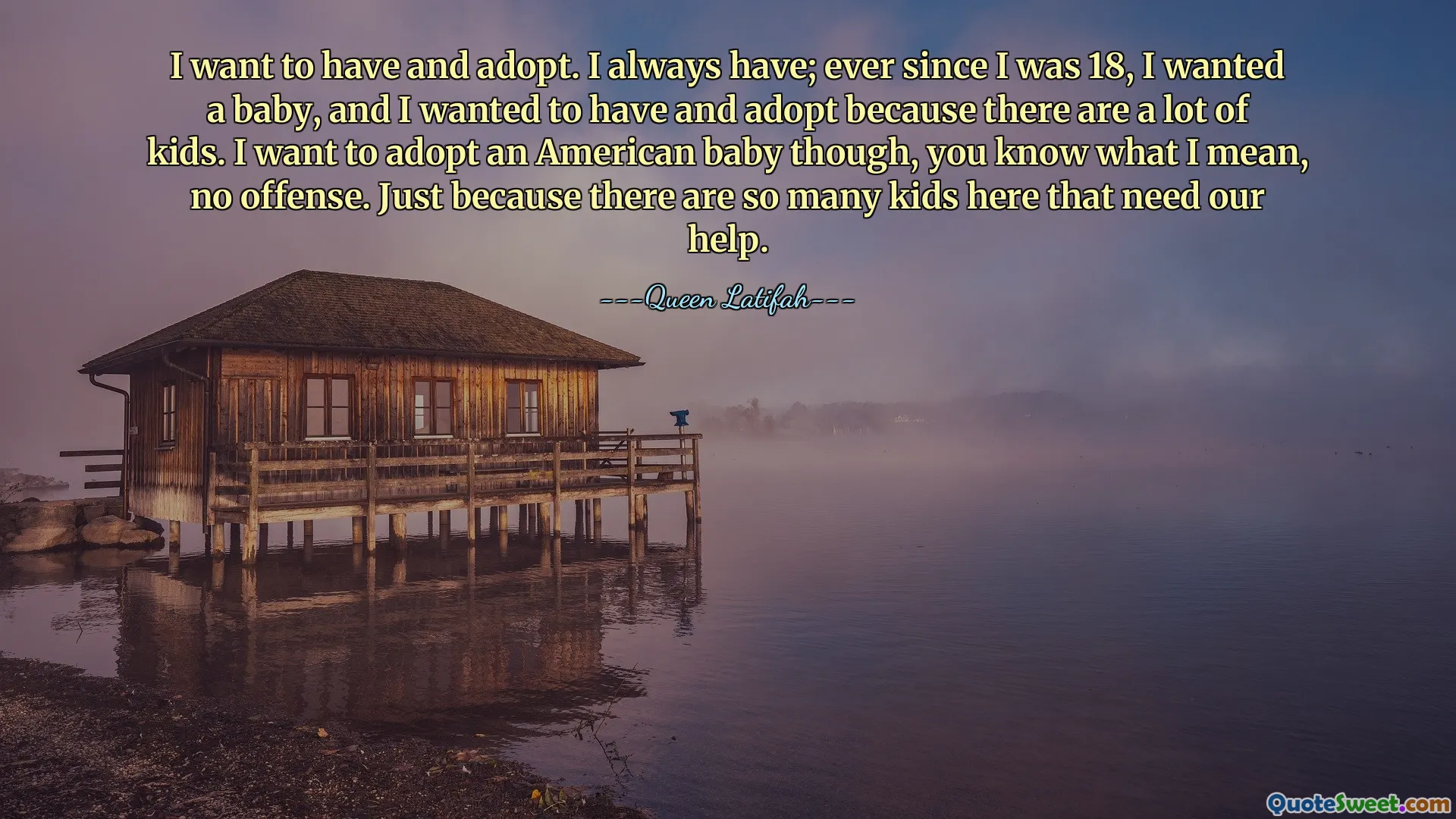 I want to have and adopt. I always have; ever since I was 18, I wanted a baby, and I wanted to have and adopt because there are a lot of kids. I want to adopt an American baby though, you know what I mean, no offense. Just because there are so many kids here that need our help.