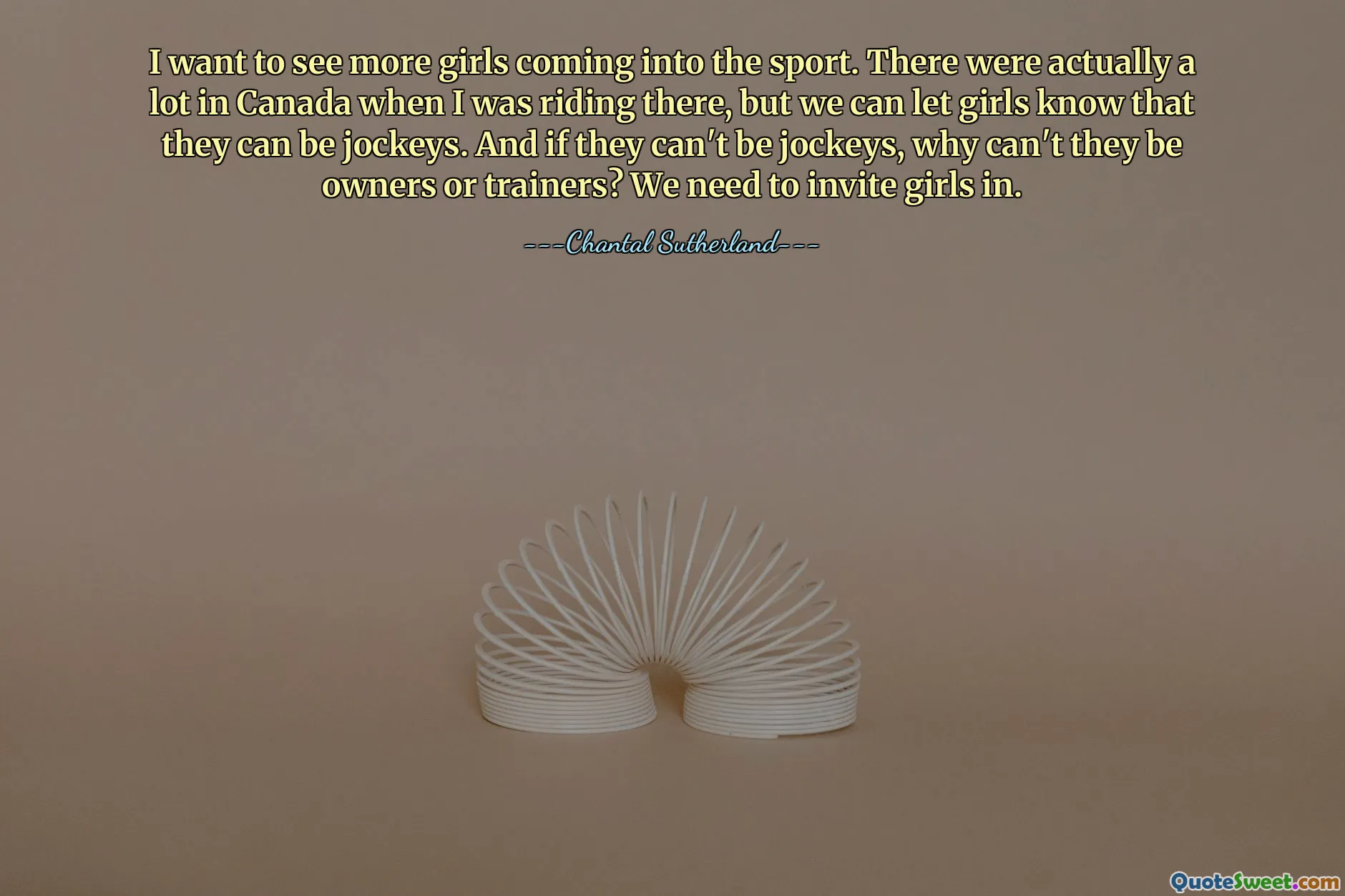 I want to see more girls coming into the sport. There were actually a lot in Canada when I was riding there, but we can let girls know that they can be jockeys. And if they can't be jockeys, why can't they be owners or trainers? We need to invite girls in.