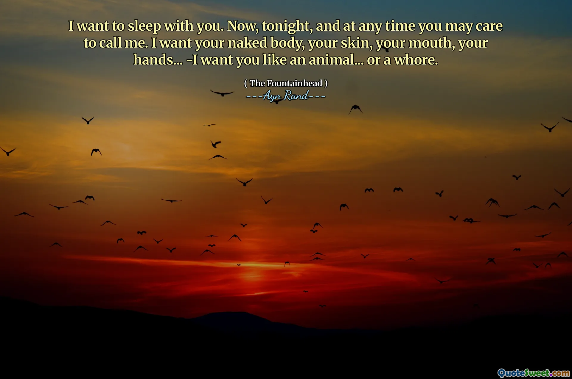 I want to sleep with you. Now, tonight, and at any time you may care to call me. I want your naked body, your skin, your mouth, your hands... -I want you like an animal... or a whore.