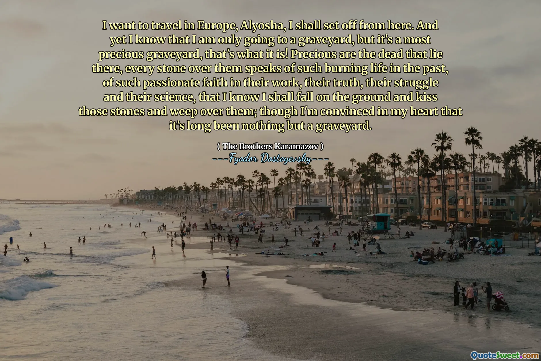 I want to travel in Europe, Alyosha, I shall set off from here. And yet I know that I am only going to a graveyard, but it's a most precious graveyard, that's what it is! Precious are the dead that lie there, every stone over them speaks of such burning life in the past, of such passionate faith in their work, their truth, their struggle and their science, that I know I shall fall on the ground and kiss those stones and weep over them; though I'm convinced in my heart that it's long been nothing but a graveyard.