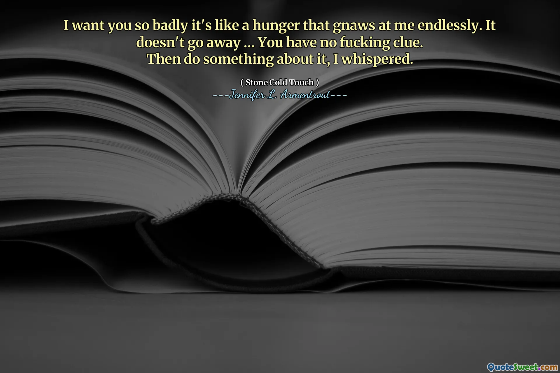 I want you so badly it's like a hunger that gnaws at me endlessly. It doesn't go away … You have no fucking clue.
Then do something about it, I whispered.