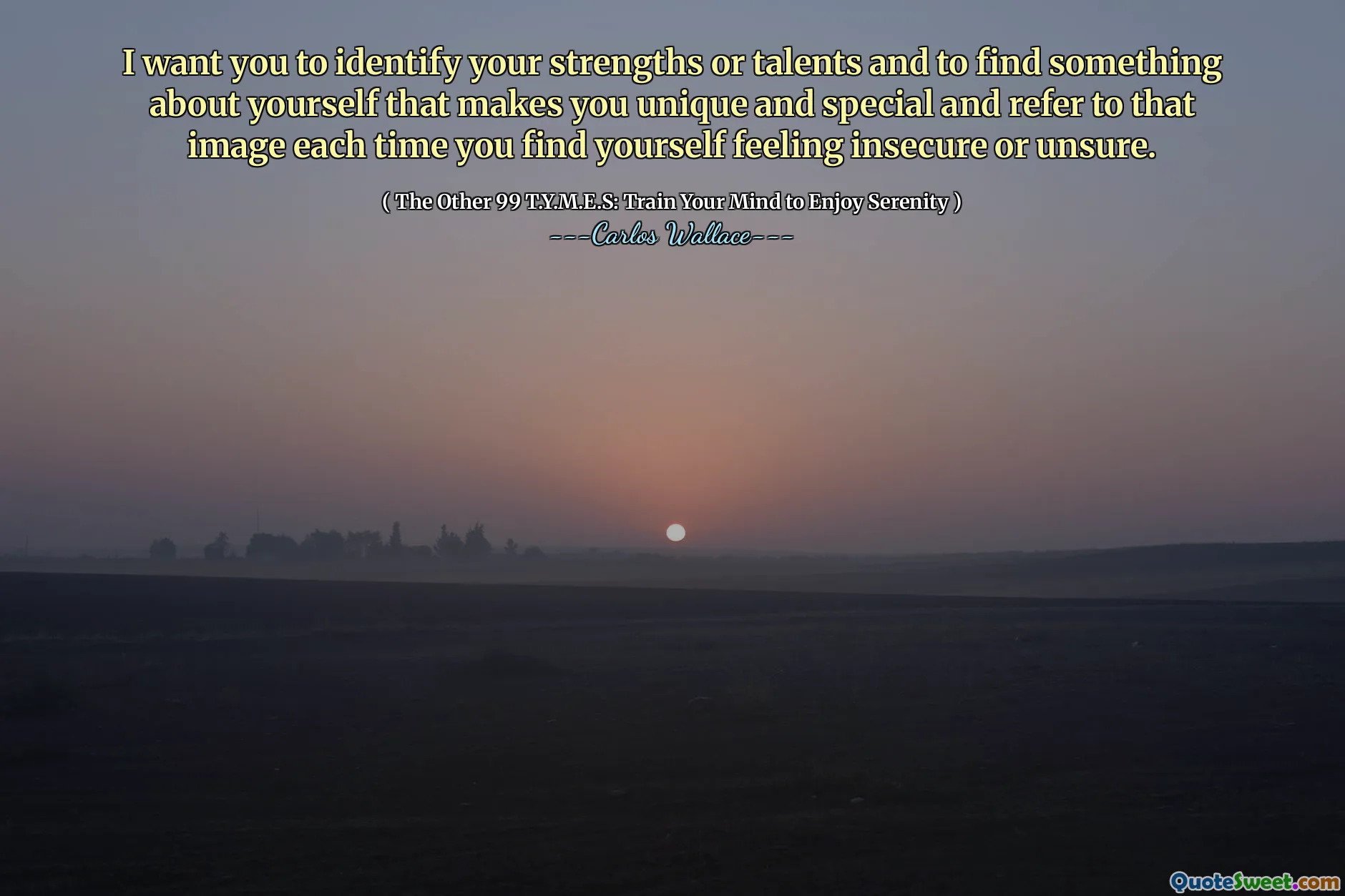 I want you to identify your strengths or talents and to find something about yourself that makes you unique and special and refer to that image each time you find yourself feeling insecure or unsure.